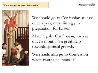 When should we go to Confession?
We should go to Confession at least
once a year, most fittingly in
preparation for Easter.
More regular Confession, such as
once a month, is a great help
towards spiritual growth.
We should also go to Confession
when aware of serious sin.
 