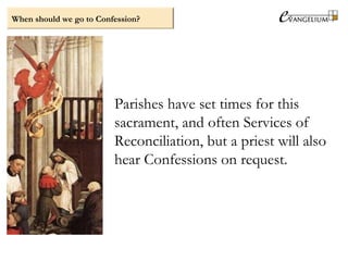 When should we go to Confession?
Parishes have set times for this
sacrament, and often Services of
Reconciliation, but a priest will also
hear Confessions on request.
 