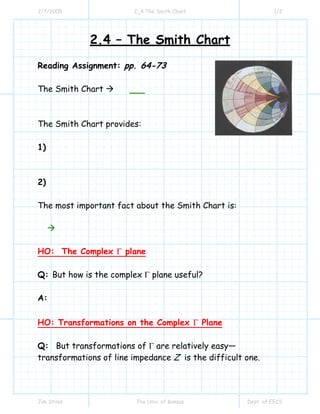 2/7/2005

2_4 The Smith Chart

1/2

2.4 – The Smith Chart
Reading Assignment: pp. 64-73
The Smith Chart

The Smith Chart provides:
1)

2)
The most important fact about the Smith Chart is:

HO: The Complex Γ plane
Q: But how is the complex Γ plane useful?
A:
HO: Transformations on the Complex Γ Plane
Q: But transformations of Γ are relatively easy—
transformations of line impedance Z is the difficult one.

Jim Stiles

The Univ. of Kansas

Dept. of EECS

 