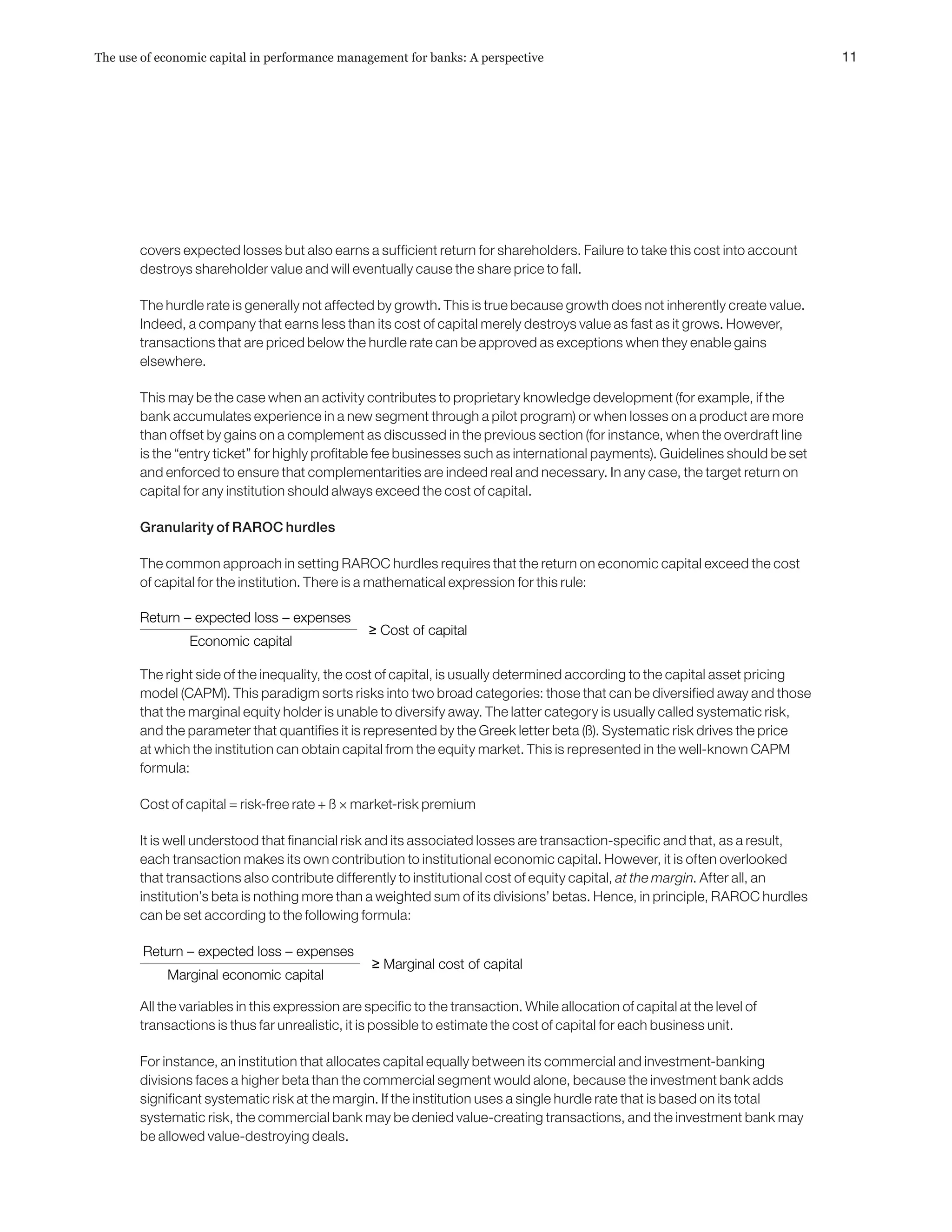 covers expected losses but also earns a sufficient return for shareholders. Failure to take this cost into account
destroys shareholder value and will eventually cause the share price to fall.
The hurdle rate is generally not affected by growth. This is true because growth does not inherently create value.
Indeed, a company that earns less than its cost of capital merely destroys value as fast as it grows. However,
transactions that are priced below the hurdle rate can be approved as exceptions when they enable gains
elsewhere.
This may be the case when an activity contributes to proprietary knowledge development (for example, if the
bank accumulates experience in a new segment through a pilot program) or when losses on a product are more
than offset by gains on a complement as discussed in the previous section (for instance, when the overdraft line
is the “entry ticket” for highly profitable fee businesses such as international payments). Guidelines should be set
and enforced to ensure that complementarities are indeed real and necessary. In any case, the target return on
capital for any institution should always exceed the cost of capital.
Granularity of RAROC hurdles
The common approach in setting RAROC hurdles requires that the return on economic capital exceed the cost
of capital for the institution. There is a mathematical expression for this rule:
The right side of the inequality, the cost of capital, is usually determined according to the capital asset pricing
model (CAPM). This paradigm sorts risks into two broad categories: those that can be diversified away and those
that the marginal equity holder is unable to diversify away. The latter category is usually called systematic risk,
and the parameter that quantifies it is represented by the Greek letter beta (ß). Systematic risk drives the price
at which the institution can obtain capital from the equity market. This is represented in the well-known CAPM
formula:
Cost of capital = risk-free rate + ß × market-risk premium
It is well understood that financial risk and its associated losses are transaction-specific and that, as a result,
each transaction makes its own contribution to institutional economic capital. However, it is often overlooked
that transactions also contribute differently to institutional cost of equity capital, at the margin. After all, an
institution’s beta is nothing more than a weighted sum of its divisions’ betas. Hence, in principle, RAROC hurdles
can be set according to the following formula:
All the variables in this expression are specific to the transaction. While allocation of capital at the level of
transactions is thus far unrealistic, it is possible to estimate the cost of capital for each business unit.
For instance, an institution that allocates capital equally between its commercial and investment-banking
divisions faces a higher beta than the commercial segment would alone, because the investment bank adds
significant systematic risk at the margin. If the institution uses a single hurdle rate that is based on its total
systematic risk, the commercial bank may be denied value-creating transactions, and the investment bank may
be allowed value-destroying deals.
Expected profit
Economic capital
Return – expected loss – expenses
Economic capital
≥ Cost of capital
Return – expected loss – expenses
Economic capital
≥ Marginal cost of capital
Return – expected loss – expenses
Marginal economic capital
=
Expected profit
Economic capital
Return – expected loss – expenses
Economic capital
≥ Cost of capital
Return – expected loss – expenses
Economic capital
≥ Marginal cost of capital
Return – expected loss – expenses
Marginal economic capital
=
11The use of economic capital in performance management for banks: A perspective
 