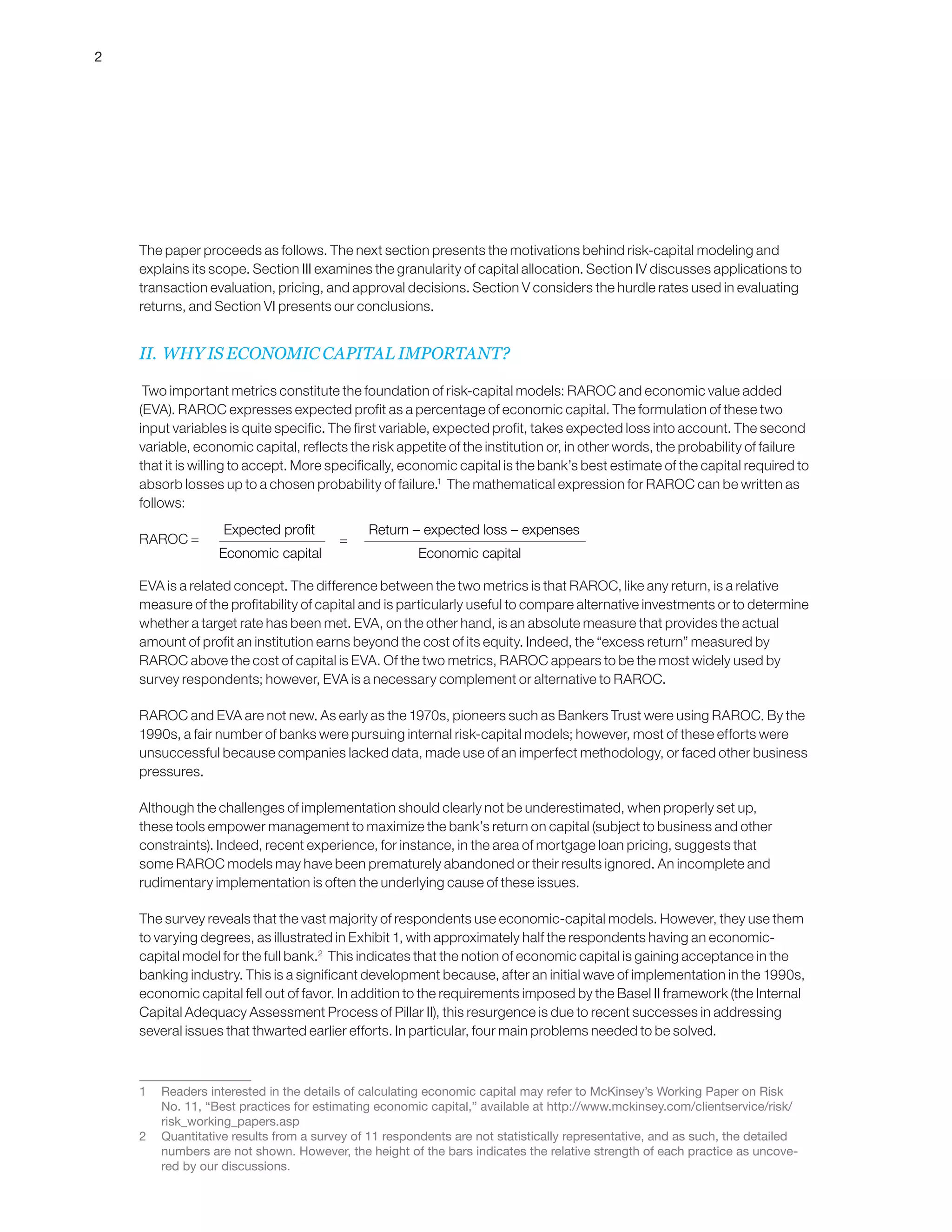 2
The paper proceeds as follows. The next section presents the motivations behind risk-capital modeling and
explains its scope. Section III examines the granularity of capital allocation. Section IV discusses applications to
transaction evaluation, pricing, and approval decisions. Section V considers the hurdle rates used in evaluating
returns, and Section VI presents our conclusions.
II. WHY IS ECONOMIC CAPITAL IMPORTANT?
Two important metrics constitute the foundation of risk-capital models: RAROC and economic value added
(EVA). RAROC expresses expected profit as a percentage of economic capital. The formulation of these two
input variables is quite specific. The first variable, expected profit, takes expected loss into account. The second
variable, economic capital, reflects the risk appetite of the institution or, in other words, the probability of failure
that it is willing to accept. More specifically, economic capital is the bank’s best estimate of the capital required to
absorb losses up to a chosen probability of failure.1
The mathematical expression for RAROC can be written as
follows:
RAROC =
EVA is a related concept. The difference between the two metrics is that RAROC, like any return, is a relative
measure of the profitability of capital and is particularly useful to compare alternative investments or to determine
whether a target rate has been met. EVA, on the other hand, is an absolute measure that provides the actual
amount of profit an institution earns beyond the cost of its equity. Indeed, the “excess return” measured by
RAROC above the cost of capital is EVA. Of the two metrics, RAROC appears to be the most widely used by
survey respondents; however, EVA is a necessary complement or alternative to RAROC.
RAROC and EVA are not new. As early as the 1970s, pioneers such as Bankers Trust were using RAROC. By the
1990s, a fair number of banks were pursuing internal risk-capital models; however, most of these efforts were
unsuccessful because companies lacked data, made use of an imperfect methodology, or faced other business
pressures.
Although the challenges of implementation should clearly not be underestimated, when properly set up,
these tools empower management to maximize the bank’s return on capital (subject to business and other
constraints). Indeed, recent experience, for instance, in the area of mortgage loan pricing, suggests that
some RAROC models may have been prematurely abandoned or their results ignored. An incomplete and
rudimentary implementation is often the underlying cause of these issues.
The survey reveals that the vast majority of respondents use economic-capital models. However, they use them
to varying degrees, as illustrated in Exhibit 1, with approximately half the respondents having an economic-
capital model for the full bank.2
This indicates that the notion of economic capital is gaining acceptance in the
banking industry. This is a significant development because, after an initial wave of implementation in the 1990s,
economic capital fell out of favor. In addition to the requirements imposed by the Basel II framework (the Internal
Capital Adequacy Assessment Process of Pillar II), this resurgence is due to recent successes in addressing
several issues that thwarted earlier efforts. In particular, four main problems needed to be solved.
1	 Readers interested in the details of calculating economic capital may refer to McKinsey’s Working Paper on Risk
No. 11, “Best practices for estimating economic capital,” available at http://www.mckinsey.com/clientservice/risk/
risk_working_papers.asp
2	 Quantitative results from a survey of 11 respondents are not statistically representative, and as such, the detailed
numbers are not shown. However, the height of the bars indicates the relative strength of each practice as uncove-
red by our discussions.
Expected profit
Economic capital
Return – expected loss – expenses
Economic capital
≥ Cost of capital
Return – expected loss – expenses
Economic capital
≥ Marginal cost of capital
Return – expected loss – expenses
Marginal economic capital
=
 
