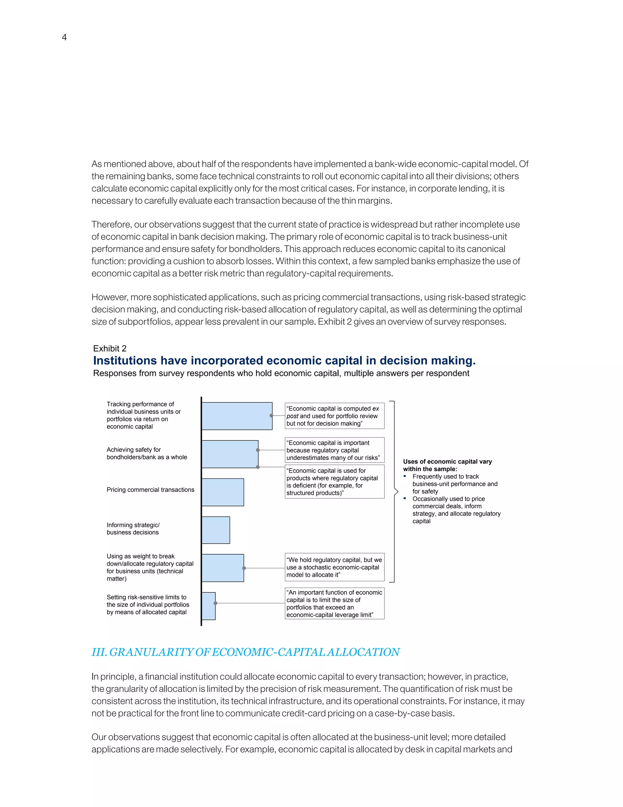 4
As mentioned above, about half of the respondents have implemented a bank-wide economic-capital model. Of
the remaining banks, some face technical constraints to roll out economic capital into all their divisions; others
calculate economic capital explicitly only for the most critical cases. For instance, in corporate lending, it is
necessary to carefully evaluate each transaction because of the thin margins.
Therefore, our observations suggest that the current state of practice is widespread but rather incomplete use
of economic capital in bank decision making. The primary role of economic capital is to track business-unit
performance and ensure safety for bondholders. This approach reduces economic capital to its canonical
function: providing a cushion to absorb losses. Within this context, a few sampled banks emphasize the use of
economic capital as a better risk metric than regulatory-capital requirements.
However, more sophisticated applications, such as pricing commercial transactions, using risk-based strategic
decision making, and conducting risk-based allocation of regulatory capital, as well as determining the optimal
size of subportfolios, appear less prevalent in our sample. Exhibit 2 gives an overview of survey responses.
III. GRANULARITY OF ECONOMIC-CAPITAL ALLOCATION
In principle, a financial institution could allocate economic capital to every transaction; however, in practice,
the granularity of allocation is limited by the precision of risk measurement. The quantification of risk must be
consistent across the institution, its technical infrastructure, and its operational constraints. For instance, it may
not be practical for the front line to communicate credit-card pricing on a case-by-case basis.
Our observations suggest that economic capital is often allocated at the business-unit level; more detailed
applications are made selectively. For example, economic capital is allocated by desk in capital markets and
Institutions have incorporated economic capital in decision making.
Responses from survey respondents who hold economic capital, multiple answers per respondent
Exhibit 2
Pricing commercial transactions
Setting risk-sensitive limits to
the size of individual portfolios
by means of allocated capital
Informing strategic/
business decisions
Using as weight to break
down/allocate regulatory capital
for business units (technical
matter)
Tracking performance of
individual business units or
portfolios via return on
economic capital
Achieving safety for
bondholders/bank as a whole
Uses of economic capital vary
within the sample:
▪ Frequently used to track
business-unit performance and
for safety
▪ Occasionally used to price
commercial deals, inform
strategy, and allocate regulatory
capital
“Economic capital is computed ex
post and used for portfolio review
but not for decision making”
“Economic capital is important
because regulatory capital
underestimates many of our risks”
“Economic capital is used for
products where regulatory capital
is deficient (for example, for
structured products)”
“We hold regulatory capital, but we
use a stochastic economic-capital
model to allocate it”
“An important function of economic
capital is to limit the size of
portfolios that exceed an
economic-capital leverage limit”
 