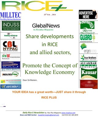 24th Feb. , 2014

Share developments
in RICE
and allied sectors,
Promote the Concept of
Knowledge Economy
Dear Sir/Madam,

YOUR IDEA has a great worth---JUST share it through
RICE PLUS

Daily Rice E-Newsletter by Rice Plus Magazine www.ricepluss.com
News and R&D Section mujajhid.riceplus@gmail.com
Cell # 92 321 369 2874

 