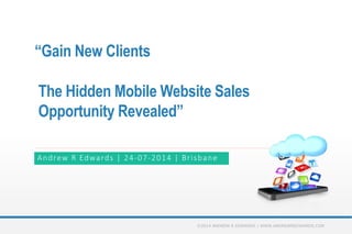 “Gain New Clients
The Hidden Mobile Website Sales
Opportunity Revealed”
Andrew R Edwards | 24-07-2014 | Brisbane
©2014 ANDREW R EDWARDS | WWW.ANDREWREDWARDS.COM
 