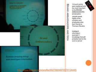 Brand ambassadors and Idea14 touch points were explained and the most important is the BRAND AMBASSADORS (employees)-people speak highly of the company and employees refer their friends to Thomson ReutersIntelligent information: example>> knowledge that will probably lead to the cure to cancerhttp://www.blogger.com/profile/00276604870570134445