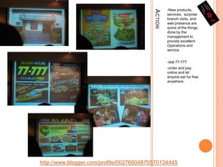 Action-New products, services,  surprise branch visits, and web presence are some of the things done by the management to provide excellent Operations and service.-dial 77-777-order and pay online and let anyone eat for free anywhere.http://www.blogger.com/profile/00276604870570134445