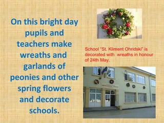 On this bright day
pupils and
teachers make
wreaths and
garlands of
peonies and other
spring flowers
and decorate
schools.
School “St. Kliment Ohridski” is
decorated with wreaths in honour
of 24th May.
 