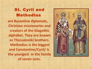St. Cyril and
Methodius
are Byzantine diplomats,
Christian missionaries and
creators of the Glagolitic
alphabet. They are known
as Thessaloniki brothers.
Methodius is the biggest
and Constantine/Cyril/ is
the youngest in the family
of seven sons.
 