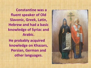 Constantine was a
fluent speaker of Old
Slavonic, Greek, Latin,
Hebrew and had a basic
knowledge of Syriac and
Arabic.
He probably acquired
knowledge on Khazars,
Persian, German and
other languages.
 
