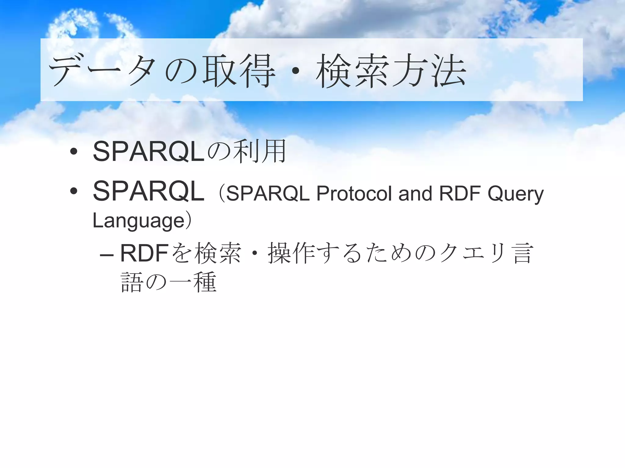 データの取得・検索方法
• SPARQLの利用
• SPARQL（SPARQL Protocol and RDF Query
Language）
– RDFを検索・操作するためのクエリ言
語の一種
 