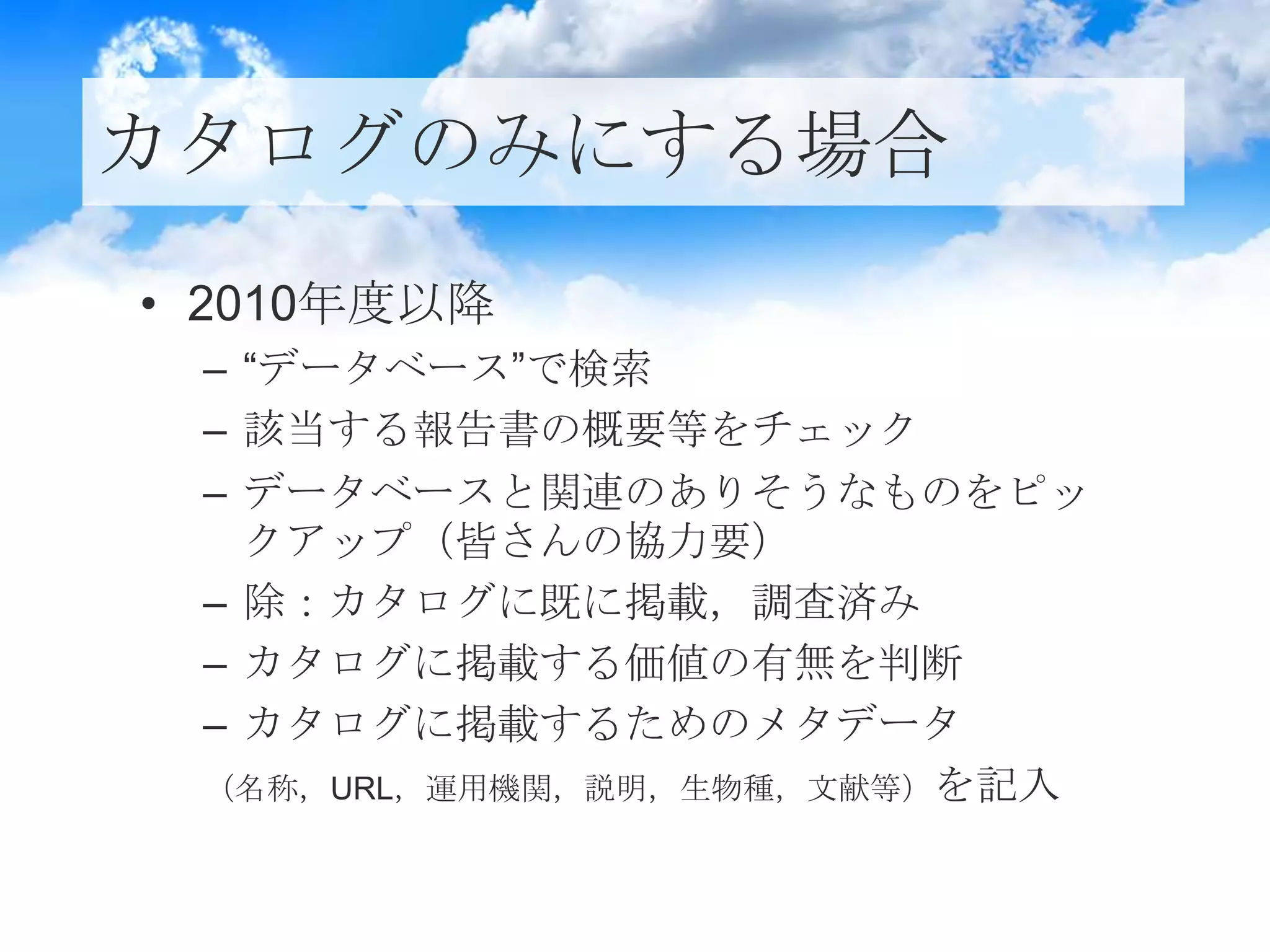 カタログのみにする場合
• 2010年度以降
– “データベース”で検索
– 該当する報告書の概要等をチェック
– データベースと関連のありそうなものをピッ
クアップ（皆さんの協力要）
– 除：カタログに既に掲載，調査済み
– カタログに掲載する価値の有無を判断
– カタログに掲載するためのメタデータ
（名称，URL，運用機関，説明，生物種，文献等）を記入
 