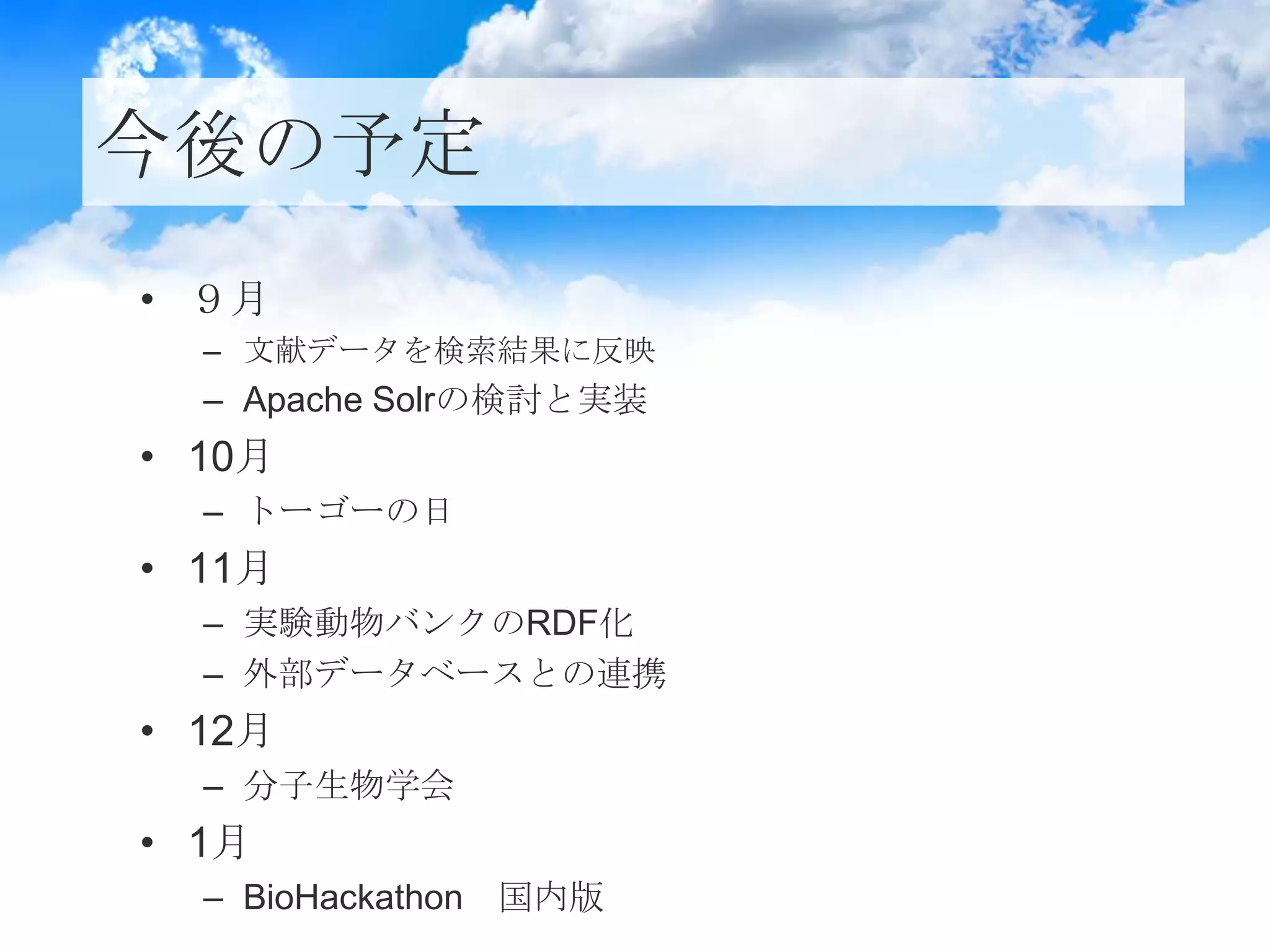 今後の予定
• ９月
– 文献データを検索結果に反映
– Apache Solrの検討と実装
• 10月
– トーゴーの日
• 11月
– 実験動物バンクのRDF化
– 外部データベースとの連携
• 12月
– 分子生物学会
• 1月
– BioHackathon 国内版
 