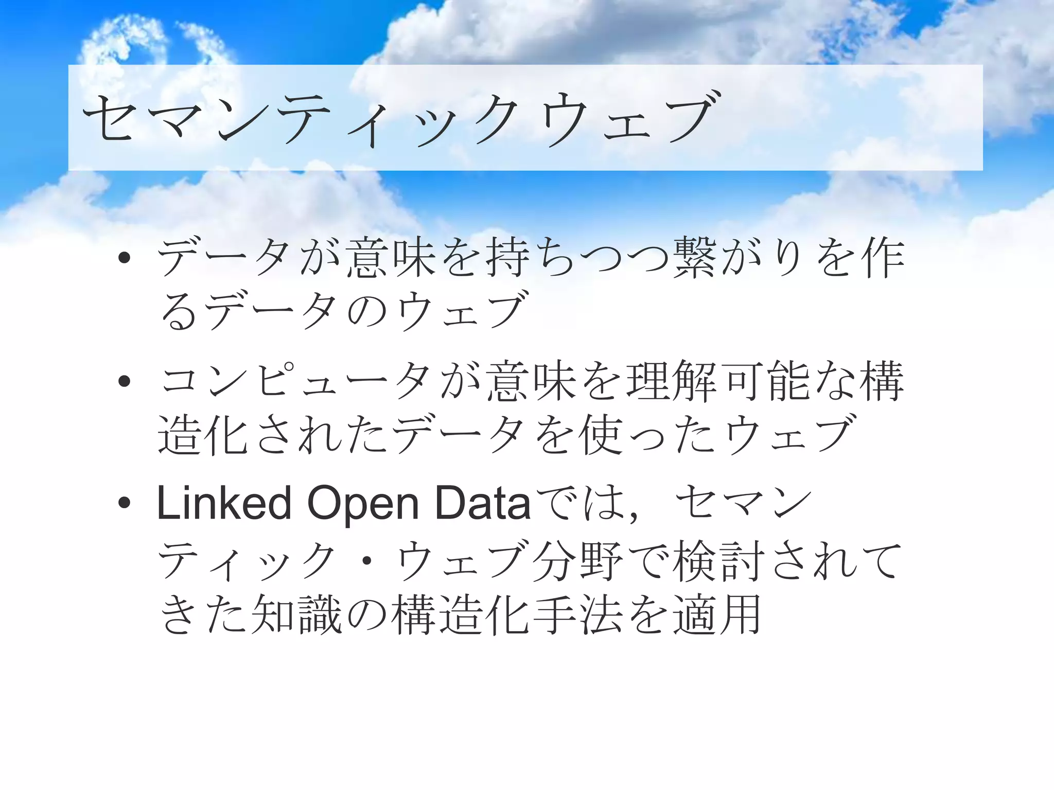 セマンティックウェブ
• データが意味を持ちつつ繋がりを作
るデータのウェブ
• コンピュータが意味を理解可能な構
造化されたデータを使ったウェブ
• Linked Open Dataでは，セマン
ティック・ウェブ分野で検討されて
きた知識の構造化手法を適用
 