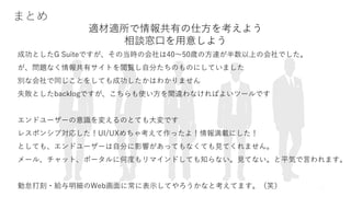 19
まとめ
成功としたG Suiteですが、その当時の会社は40～50歳の方達が半数以上の会社でした。
が、問題なく情報共有サイトを閲覧し自分たちのものにしていました
別な会社で同じことをしても成功したかはわかりません
失敗としたbacklogですが、こちらも使い方を間違わなければよいツールです
エンドユーザーの意識を変えるのとても大変です
レスポンシブ対応した！UI/UXめちゃ考えて作ったよ！情報満載にした！
としても、エンドユーザーは自分に影響があってもなくても見てくれません。
メール、チャット、ポータルに何度もリマインドしても知らない。見てない。と平気で言われます。
勤怠打刻・給与明細のWeb画面に常に表示してやろうかなと考えてます。（笑）
適材適所で情報共有の仕方を考えよう
相談窓口を用意しよう
 