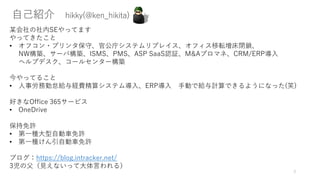自己紹介 hikky(@ken_hikita)
某会社の社内SEやってます
やってきたこと
• オフコン・プリンタ保守、官公庁システムリプレイス、オフィス移転増床閉鎖、
NW構築、サーバ構築、ISMS、PMS、ASP SaaS認証、M&Aプロマネ、CRM/ERP導入
ヘルプデスク、コールセンター構築
今やってること
• 人事労務勤怠給与経費精算システム導入、ERP導入 手動で給与計算できるようになった(笑)
好きなOffice 365サービス
• OneDrive
保持免許
• 第一種大型自動車免許
• 第一種けん引自動車免許
ブログ：https://blog.intracker.net/
3児の父（見えないって大体言われる）
3
 