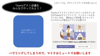 Teamsゲスト会議を
みんなでやってみよう！
このページは、デザインアイディアを利用しました
http://bit.ly/2OvcBtM
Teamsクライアントがインストールされている
方はTeamsクライアントで、インストールされ
ていない方は、【Web上で参加】をクリック！
スマホからの場合はアプリが必要です
ハウリングしてしまうので、マイクはミュートでお願いします 5
当日はQRコード
表示していました
 