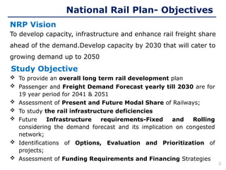 Study Objective
To develop capacity, infrastructure and enhance rail freight share
ahead of the demand.Develop capacity by 2030 that will cater to
growing demand up to 2050
NRP Vision
National Rail Plan- Objectives
 To provide an overall long term rail development plan
 Passenger and Freight Demand Forecast yearly till 2030 are for
19 year period for 2041 & 2051
 Assessment of Present and Future Modal Share of Railways;
 To study the rail infrastructure deficiencies
 Future Infrastructure requirements-Fixed and Rolling
considering the demand forecast and its implication on congested
network;
 Identifications of Options, Evaluation and Prioritization of
projects;
 Assessment of Funding Requirements and Financing Strategies
2
 