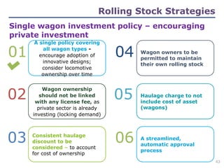 02
01 04
03
05
06
Single wagon investment policy – encouraging
private investment
A single policy covering
all wagon types -
encourage adoption of
innovative designs;
consider locomotive
ownership over time
Wagon ownership
should not be linked
with any license fee, as
private sector is already
investing (locking demand)
Consistent haulage
discount to be
considered – to account
for cost of ownership
Wagon owners to be
permitted to maintain
their own rolling stock
Haulage charge to not
include cost of asset
(wagons)
A streamlined,
automatic approval
process
Rolling Stock Strategies
43
 