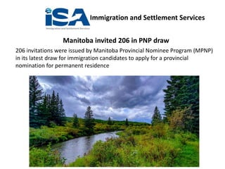 Immigration and Settlement Services
Manitoba invited 206 in PNP draw
206 invitations were issued by Manitoba Provincial Nominee Program (MPNP)
in its latest draw for immigration candidates to apply for a provincial
nomination for permanent residence
 