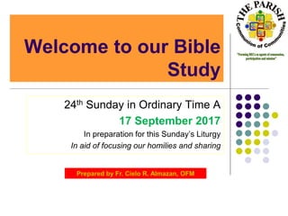 Welcome to our Bible
Study
24th Sunday in Ordinary Time A
17 September 2017
In preparation for this Sunday’s Liturgy
In aid of focusing our homilies and sharing
Prepared by Fr. Cielo R. Almazan, OFM
 