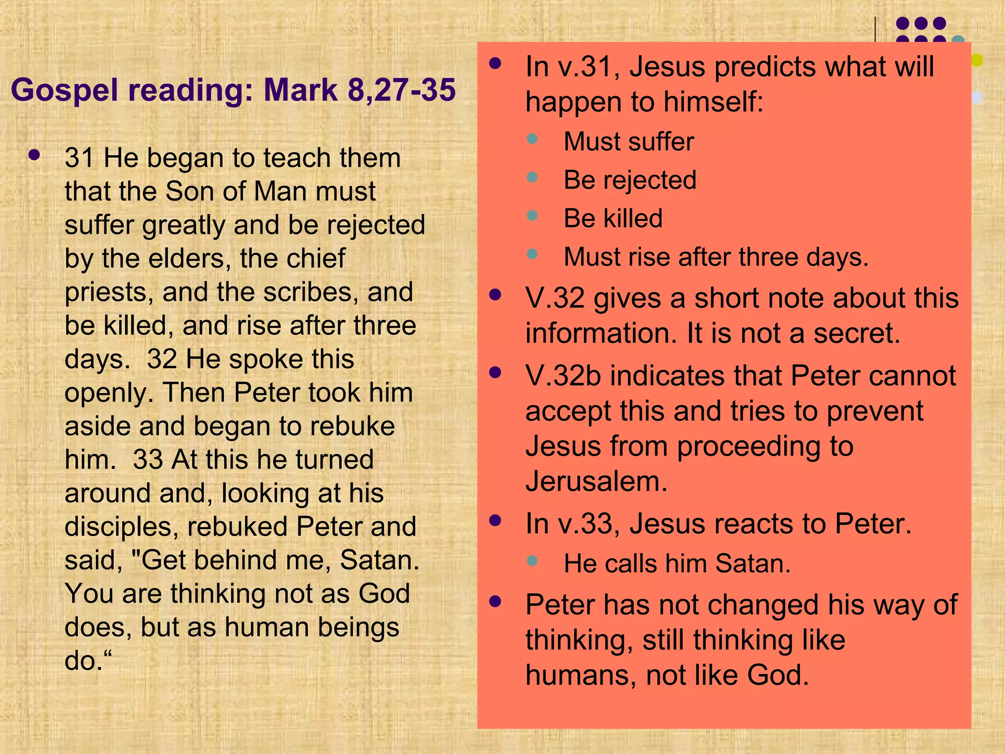 Gospel reading: Mark 8,27-35
 31 He began to teach them
that the Son of Man must
suffer greatly and be rejected
by the elders, the chief
priests, and the scribes, and
be killed, and rise after three
days. 32 He spoke this
openly. Then Peter took him
aside and began to rebuke
him. 33 At this he turned
around and, looking at his
disciples, rebuked Peter and
said, "Get behind me, Satan.
You are thinking not as God
does, but as human beings
do.“
 In v.31, Jesus predicts what will
happen to himself:
 Must suffer
 Be rejected
 Be killed
 Must rise after three days.
 V.32 gives a short note about this
information. It is not a secret.
 V.32b indicates that Peter cannot
accept this and tries to prevent
Jesus from proceeding to
Jerusalem.
 In v.33, Jesus reacts to Peter.
 He calls him Satan.
 Peter has not changed his way of
thinking, still thinking like
humans, not like God.
 