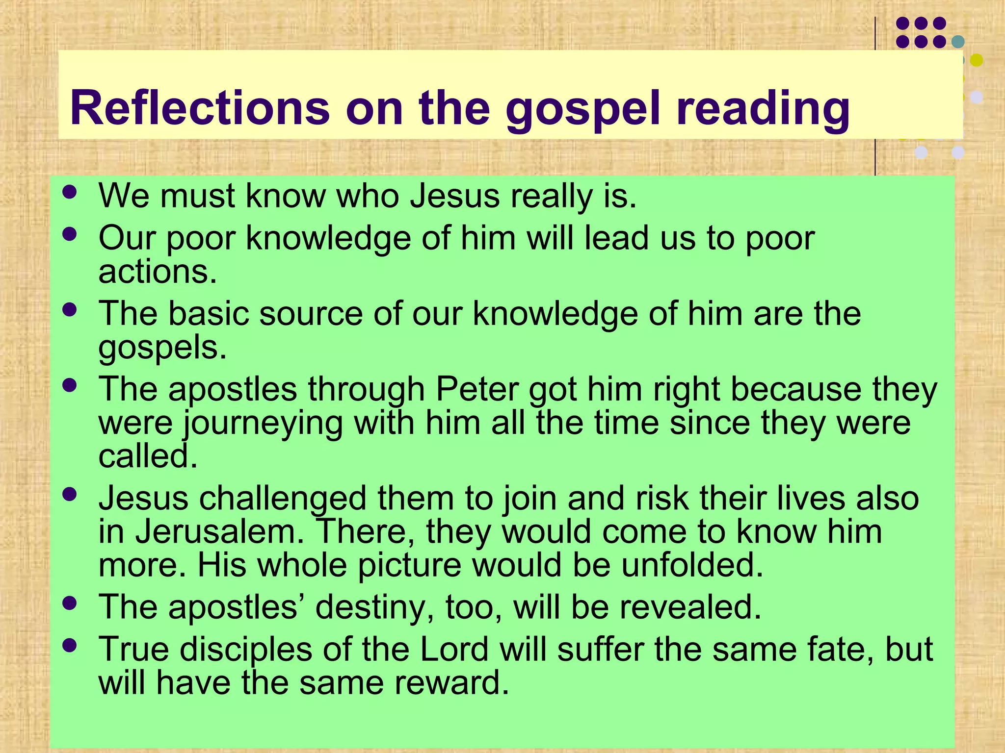 Reflections on the gospel reading
 We must know who Jesus really is.
 Our poor knowledge of him will lead us to poor
actions.
 The basic source of our knowledge of him are the
gospels.
 The apostles through Peter got him right because they
were journeying with him all the time since they were
called.
 Jesus challenged them to join and risk their lives also
in Jerusalem. There, they would come to know him
more. His whole picture would be unfolded.
 The apostles’ destiny, too, will be revealed.
 True disciples of the Lord will suffer the same fate, but
will have the same reward.
 
