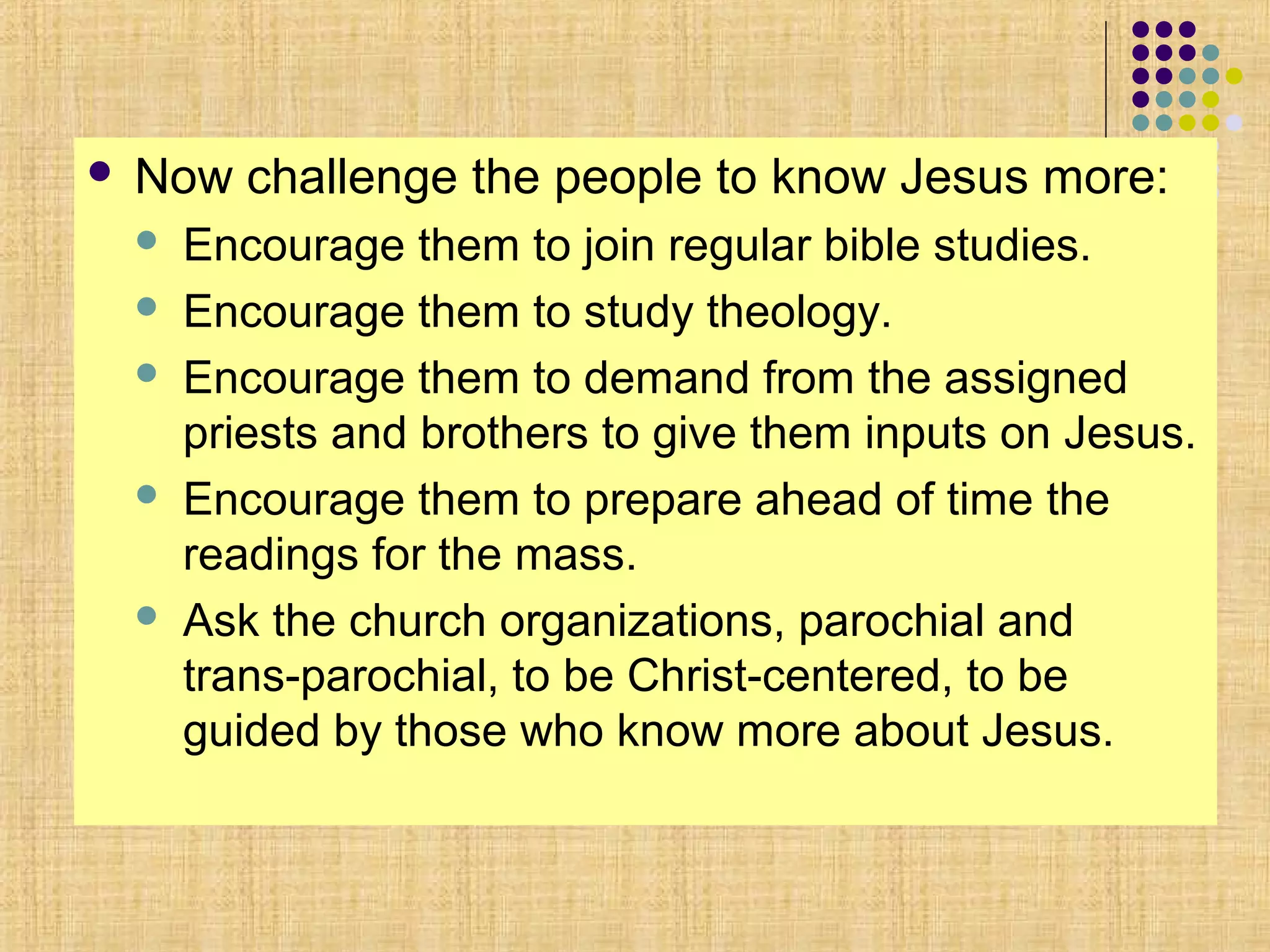  Now challenge the people to know Jesus more:
 Encourage them to join regular bible studies.
 Encourage them to study theology.
 Encourage them to demand from the assigned
priests and brothers to give them inputs on Jesus.
 Encourage them to prepare ahead of time the
readings for the mass.
 Ask the church organizations, parochial and
trans-parochial, to be Christ-centered, to be
guided by those who know more about Jesus.
 