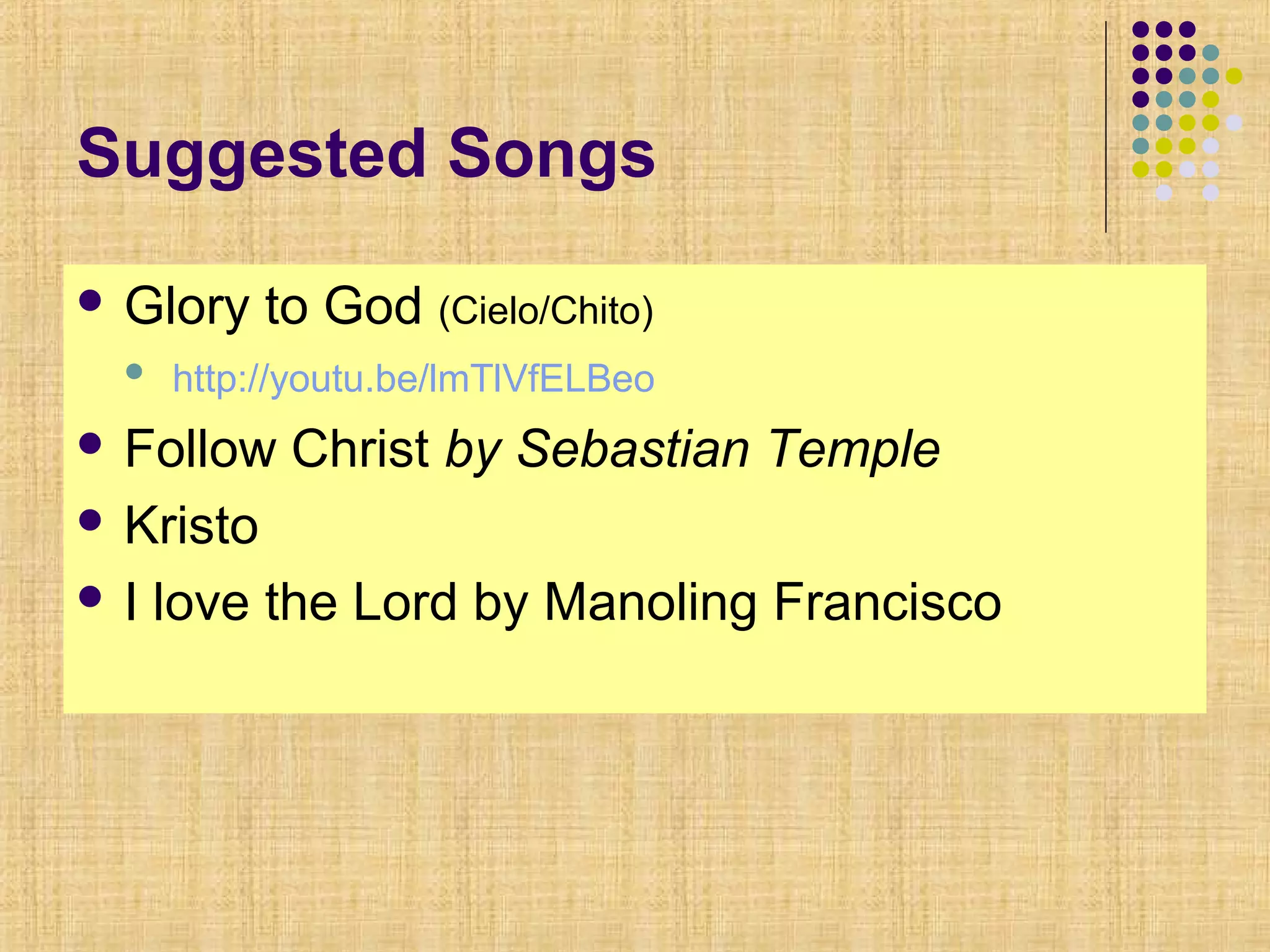 Suggested Songs
 Glory to God (Cielo/Chito)
 http://youtu.be/lmTlVfELBeo
 Follow Christ by Sebastian Temple
 Kristo
 I love the Lord by Manoling Francisco
 