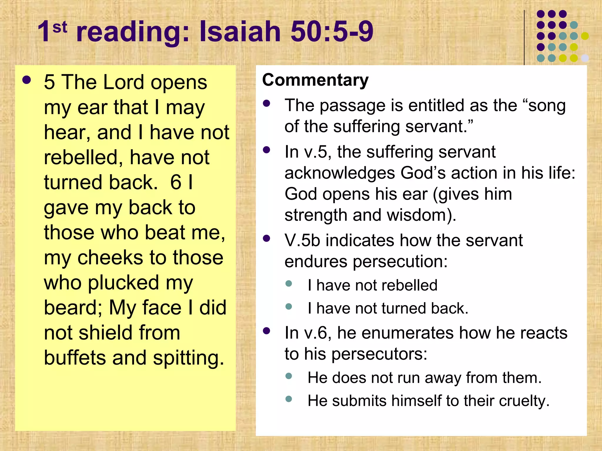 1st
reading: Isaiah 50:5-9
 5 The Lord opens
my ear that I may
hear, and I have not
rebelled, have not
turned back. 6 I
gave my back to
those who beat me,
my cheeks to those
who plucked my
beard; My face I did
not shield from
buffets and spitting.
Commentary
 The passage is entitled as the “song
of the suffering servant.”
 In v.5, the suffering servant
acknowledges God’s action in his life:
God opens his ear (gives him
strength and wisdom).
 V.5b indicates how the servant
endures persecution:
 I have not rebelled
 I have not turned back.
 In v.6, he enumerates how he reacts
to his persecutors:
 He does not run away from them.
 He submits himself to their cruelty.
 