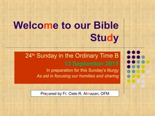 Welcome to our Bible
Study
24th
Sunday in the Ordinary Time B
13 September 2015
In preparation for this Sunday’s liturgy
As aid in focusing our homilies and sharing
Prepared by Fr. Cielo R. Almazan, OFM
 