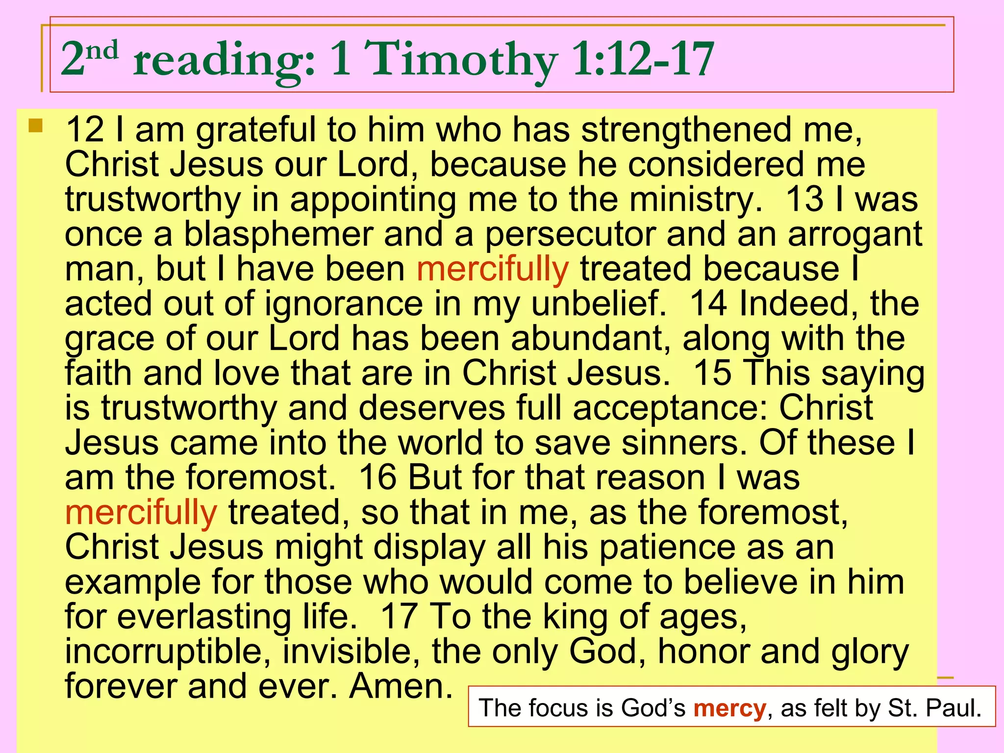 2nd
reading: 1 Timothy 1:12-17
 12 I am grateful to him who has strengthened me,
Christ Jesus our Lord, because he considered me
trustworthy in appointing me to the ministry. 13 I was
once a blasphemer and a persecutor and an arrogant
man, but I have been mercifully treated because I
acted out of ignorance in my unbelief. 14 Indeed, the
grace of our Lord has been abundant, along with the
faith and love that are in Christ Jesus. 15 This saying
is trustworthy and deserves full acceptance: Christ
Jesus came into the world to save sinners. Of these I
am the foremost. 16 But for that reason I was
mercifully treated, so that in me, as the foremost,
Christ Jesus might display all his patience as an
example for those who would come to believe in him
for everlasting life. 17 To the king of ages,
incorruptible, invisible, the only God, honor and glory
forever and ever. Amen.
The focus is God’s mercy, as felt by St. Paul.
 