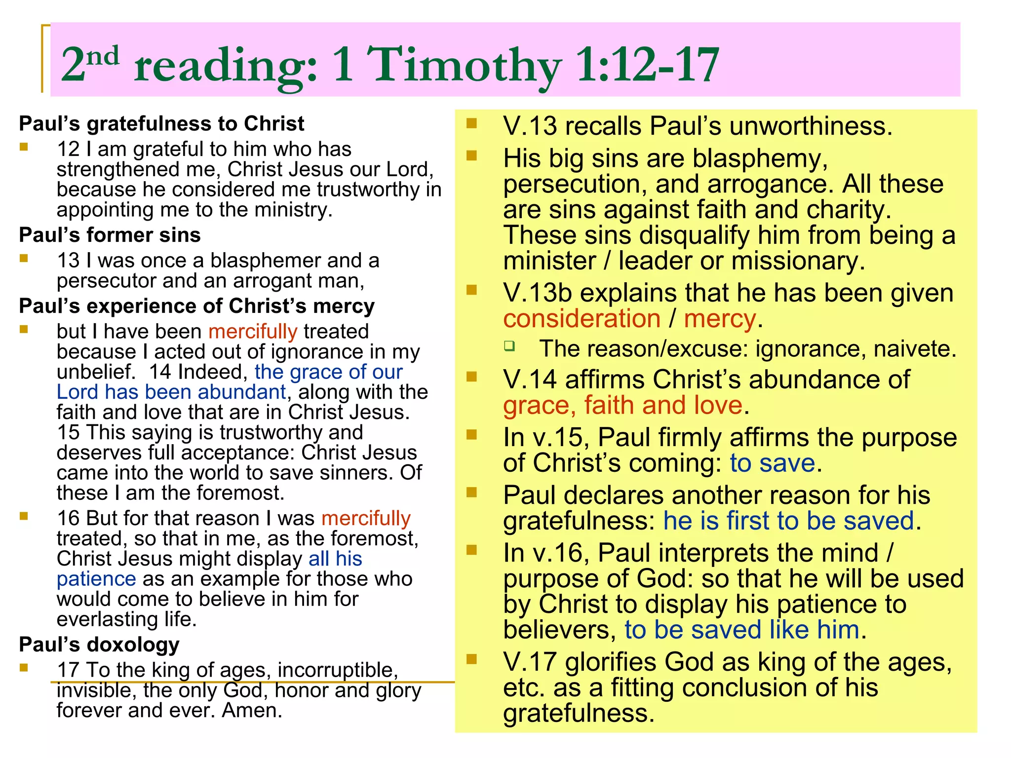 2nd
reading: 1 Timothy 1:12-17
Paul’s gratefulness to Christ
 12 I am grateful to him who has
strengthened me, Christ Jesus our Lord,
because he considered me trustworthy in
appointing me to the ministry.
Paul’s former sins
 13 I was once a blasphemer and a
persecutor and an arrogant man,
Paul’s experience of Christ’s mercy
 but I have been mercifully treated
because I acted out of ignorance in my
unbelief. 14 Indeed, the grace of our
Lord has been abundant, along with the
faith and love that are in Christ Jesus.
15 This saying is trustworthy and
deserves full acceptance: Christ Jesus
came into the world to save sinners. Of
these I am the foremost.
 16 But for that reason I was mercifully
treated, so that in me, as the foremost,
Christ Jesus might display all his
patience as an example for those who
would come to believe in him for
everlasting life.
Paul’s doxology
 17 To the king of ages, incorruptible,
invisible, the only God, honor and glory
forever and ever. Amen.
 V.13 recalls Paul’s unworthiness.
 His big sins are blasphemy,
persecution, and arrogance. All these
are sins against faith and charity.
These sins disqualify him from being a
minister / leader or missionary.
 V.13b explains that he has been given
consideration / mercy.
 The reason/excuse: ignorance, naivete.
 V.14 affirms Christ’s abundance of
grace, faith and love.
 In v.15, Paul firmly affirms the purpose
of Christ’s coming: to save.
 Paul declares another reason for his
gratefulness: he is first to be saved.
 In v.16, Paul interprets the mind /
purpose of God: so that he will be used
by Christ to display his patience to
believers, to be saved like him.
 V.17 glorifies God as king of the ages,
etc. as a fitting conclusion of his
gratefulness.
 