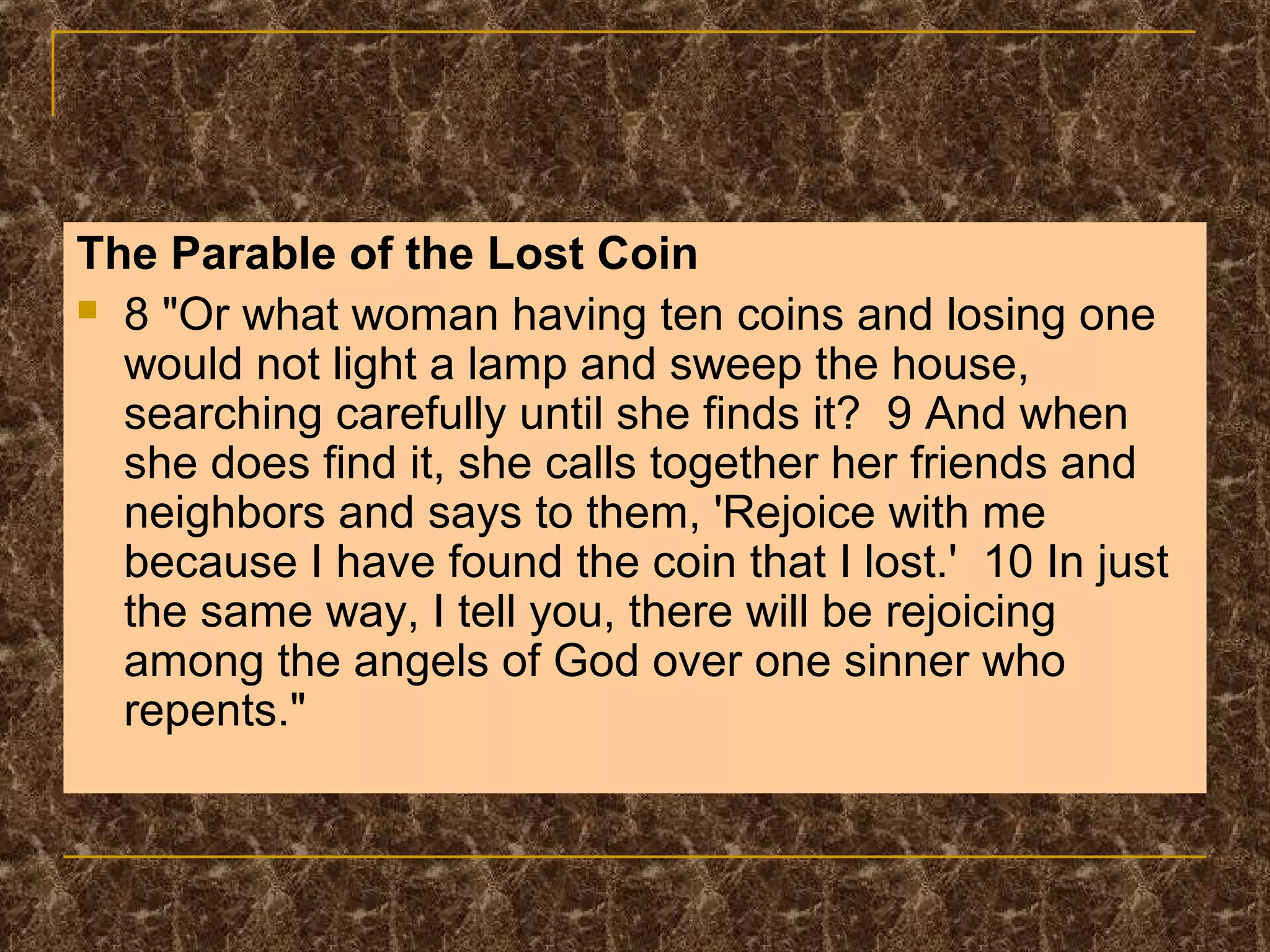 The Parable of the Lost Coin
 8 "Or what woman having ten coins and losing one
would not light a lamp and sweep the house,
searching carefully until she finds it? 9 And when
she does find it, she calls together her friends and
neighbors and says to them, 'Rejoice with me
because I have found the coin that I lost.' 10 In just
the same way, I tell you, there will be rejoicing
among the angels of God over one sinner who
repents."
 