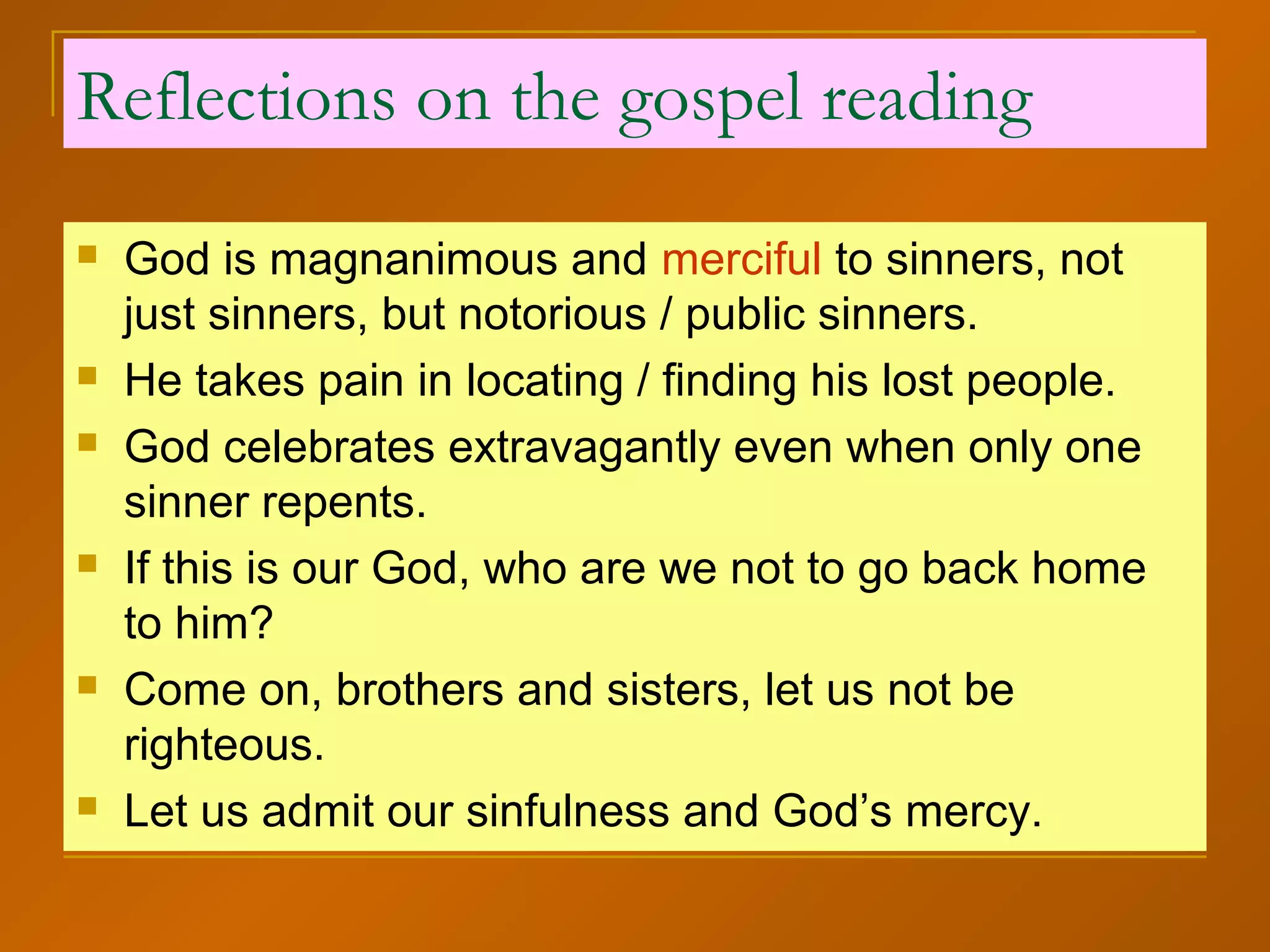 Reflections on the gospel reading
 God is magnanimous and merciful to sinners, not
just sinners, but notorious / public sinners.
 He takes pain in locating / finding his lost people.
 God celebrates extravagantly even when only one
sinner repents.
 If this is our God, who are we not to go back home
to him?
 Come on, brothers and sisters, let us not be
righteous.
 Let us admit our sinfulness and God’s mercy.
 