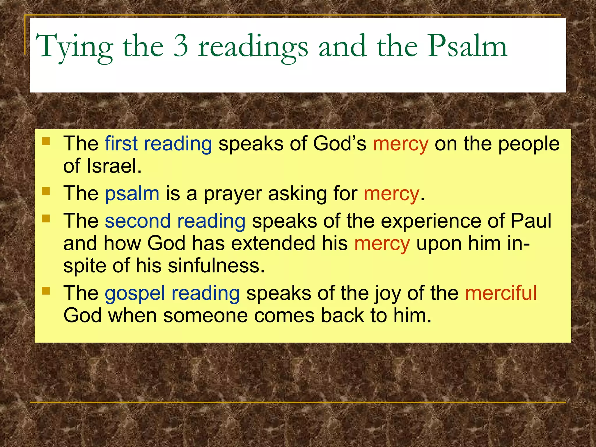 Tying the 3 readings and the Psalm
 The first reading speaks of God’s mercy on the people
of Israel.
 The psalm is a prayer asking for mercy.
 The second reading speaks of the experience of Paul
and how God has extended his mercy upon him in-
spite of his sinfulness.
 The gospel reading speaks of the joy of the merciful
God when someone comes back to him.
 