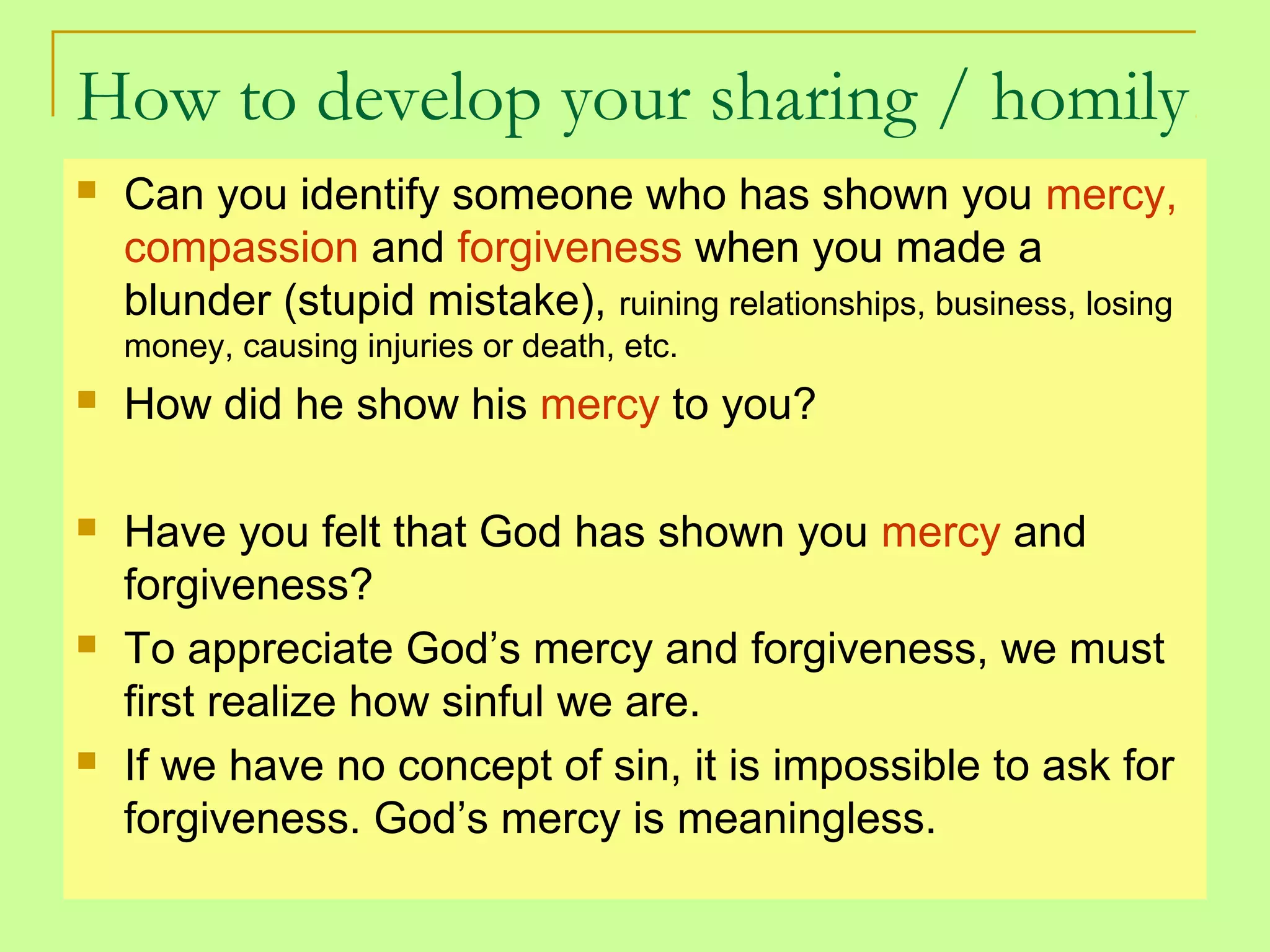 How to develop your sharing / homily
 Can you identify someone who has shown you mercy,
compassion and forgiveness when you made a
blunder (stupid mistake), ruining relationships, business, losing
money, causing injuries or death, etc.
 How did he show his mercy to you?
 Have you felt that God has shown you mercy and
forgiveness?
 To appreciate God’s mercy and forgiveness, we must
first realize how sinful we are.
 If we have no concept of sin, it is impossible to ask for
forgiveness. God’s mercy is meaningless.
 