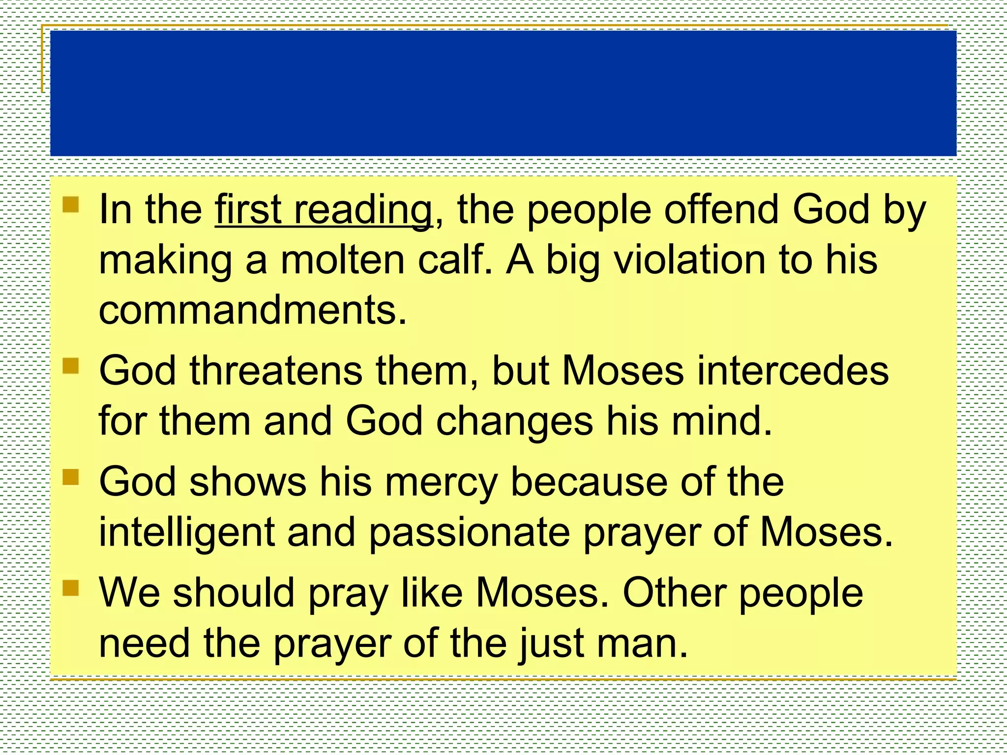  In the first reading, the people offend God by
making a molten calf. A big violation to his
commandments.
 God threatens them, but Moses intercedes
for them and God changes his mind.
 God shows his mercy because of the
intelligent and passionate prayer of Moses.
 We should pray like Moses. Other people
need the prayer of the just man.
 