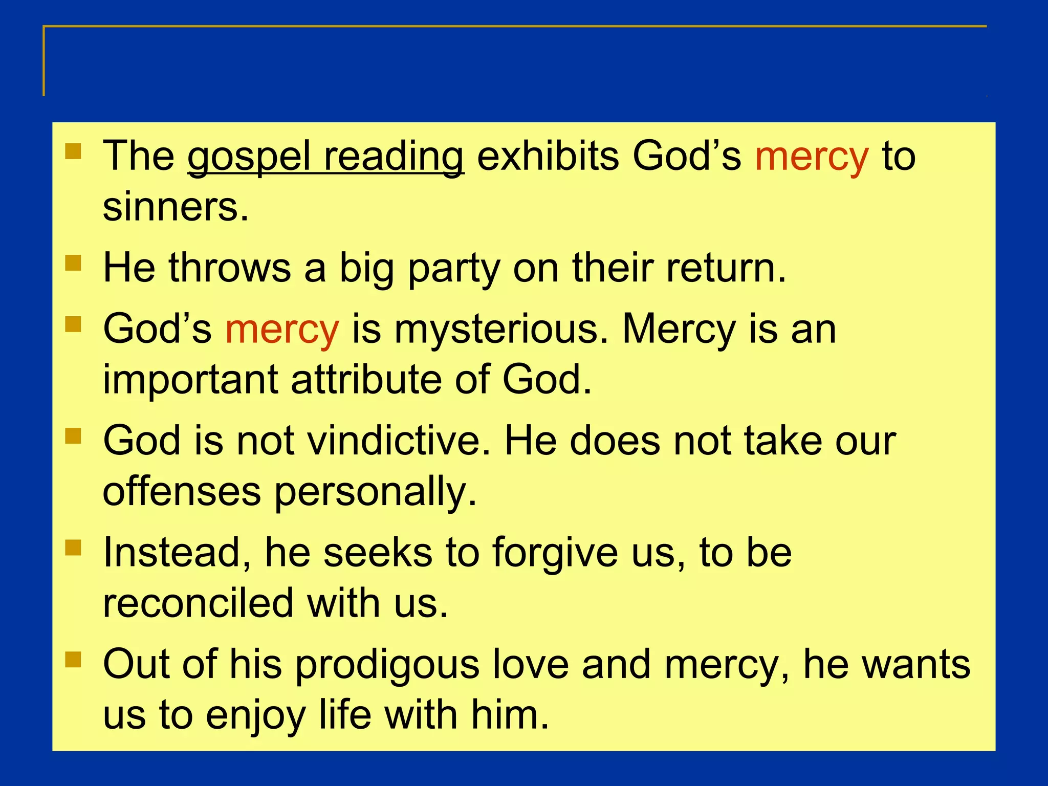  The gospel reading exhibits God’s mercy to
sinners.
 He throws a big party on their return.
 God’s mercy is mysterious. Mercy is an
important attribute of God.
 God is not vindictive. He does not take our
offenses personally.
 Instead, he seeks to forgive us, to be
reconciled with us.
 Out of his prodigous love and mercy, he wants
us to enjoy life with him.
 