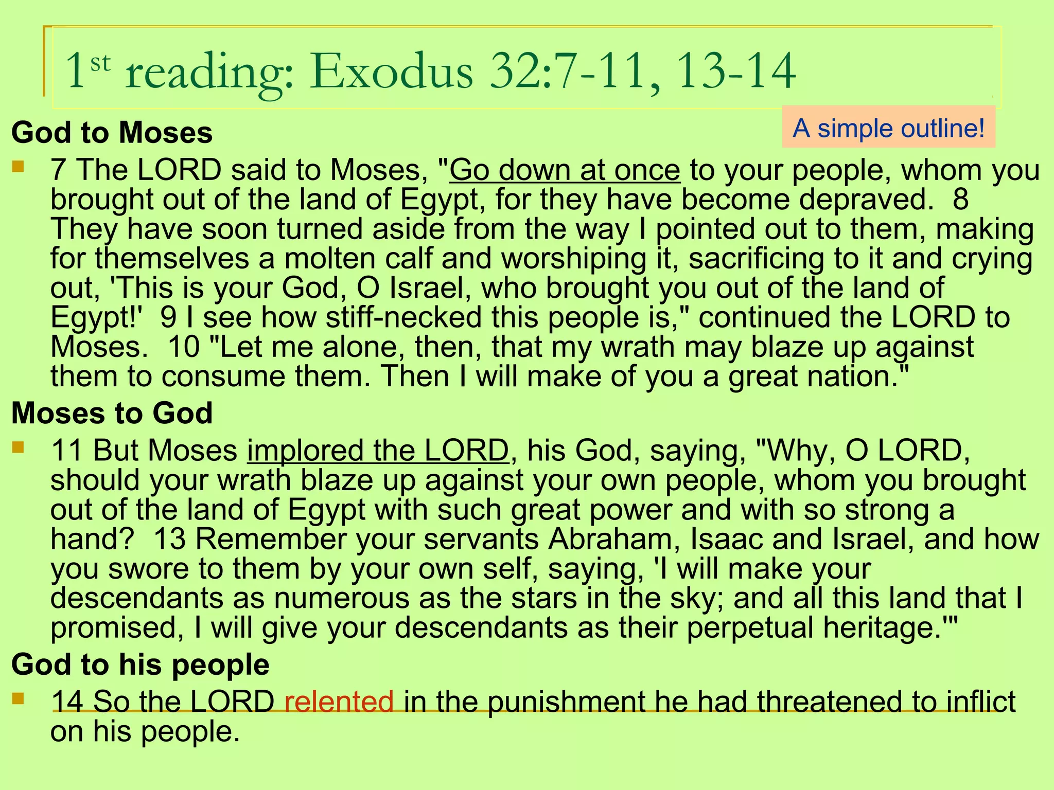 1st
reading: Exodus 32:7-11, 13-14
God to Moses
 7 The LORD said to Moses, "Go down at once to your people, whom you
brought out of the land of Egypt, for they have become depraved. 8
They have soon turned aside from the way I pointed out to them, making
for themselves a molten calf and worshiping it, sacrificing to it and crying
out, 'This is your God, O Israel, who brought you out of the land of
Egypt!' 9 I see how stiff-necked this people is," continued the LORD to
Moses. 10 "Let me alone, then, that my wrath may blaze up against
them to consume them. Then I will make of you a great nation."
Moses to God
 11 But Moses implored the LORD, his God, saying, "Why, O LORD,
should your wrath blaze up against your own people, whom you brought
out of the land of Egypt with such great power and with so strong a
hand? 13 Remember your servants Abraham, Isaac and Israel, and how
you swore to them by your own self, saying, 'I will make your
descendants as numerous as the stars in the sky; and all this land that I
promised, I will give your descendants as their perpetual heritage.'"
God to his people
 14 So the LORD relented in the punishment he had threatened to inflict
on his people.
A simple outline!
 
