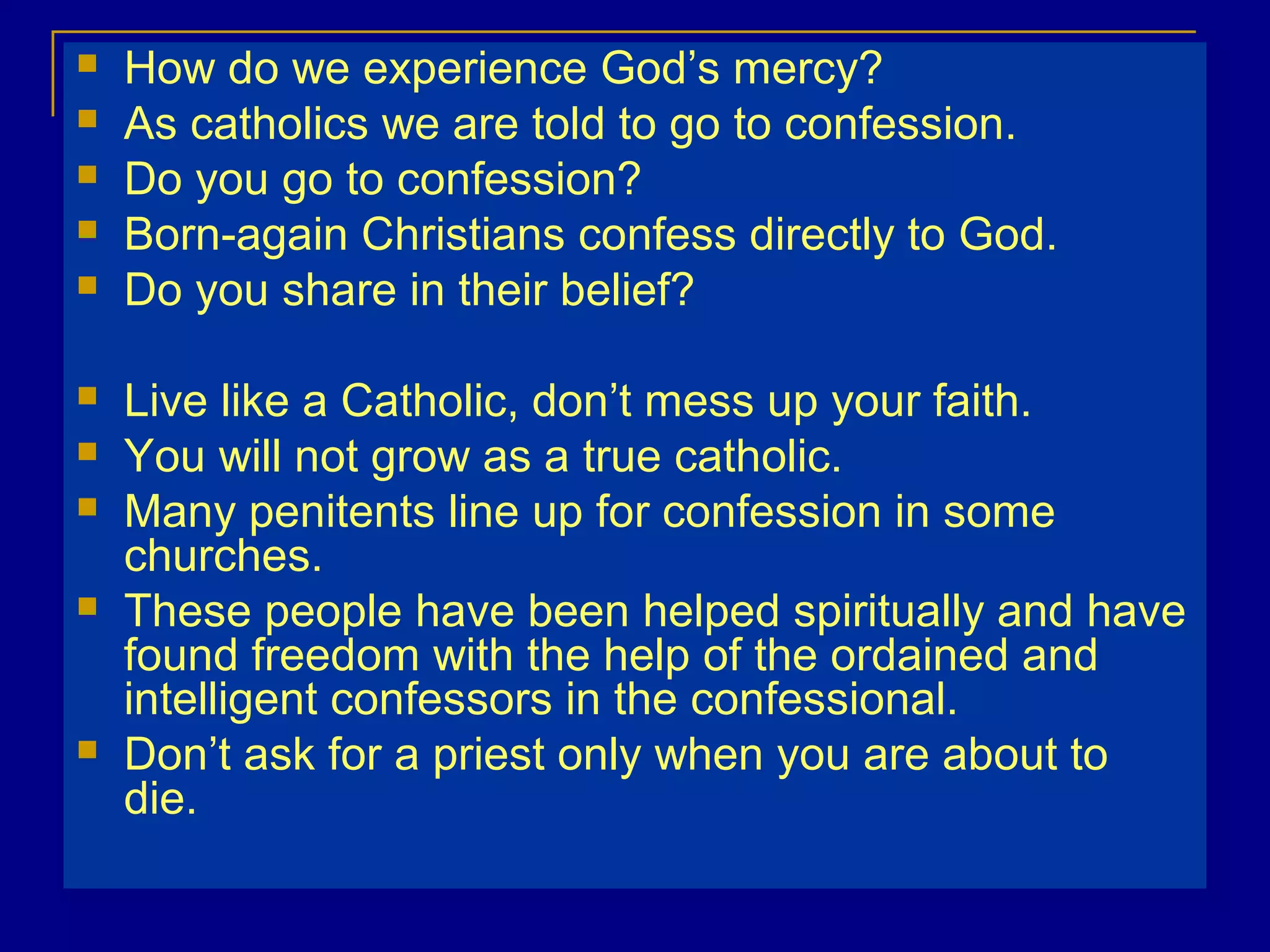  How do we experience God’s mercy?
 As catholics we are told to go to confession.
 Do you go to confession?
 Born-again Christians confess directly to God.
 Do you share in their belief?
 Live like a Catholic, don’t mess up your faith.
 You will not grow as a true catholic.
 Many penitents line up for confession in some
churches.
 These people have been helped spiritually and have
found freedom with the help of the ordained and
intelligent confessors in the confessional.
 Don’t ask for a priest only when you are about to
die.
 