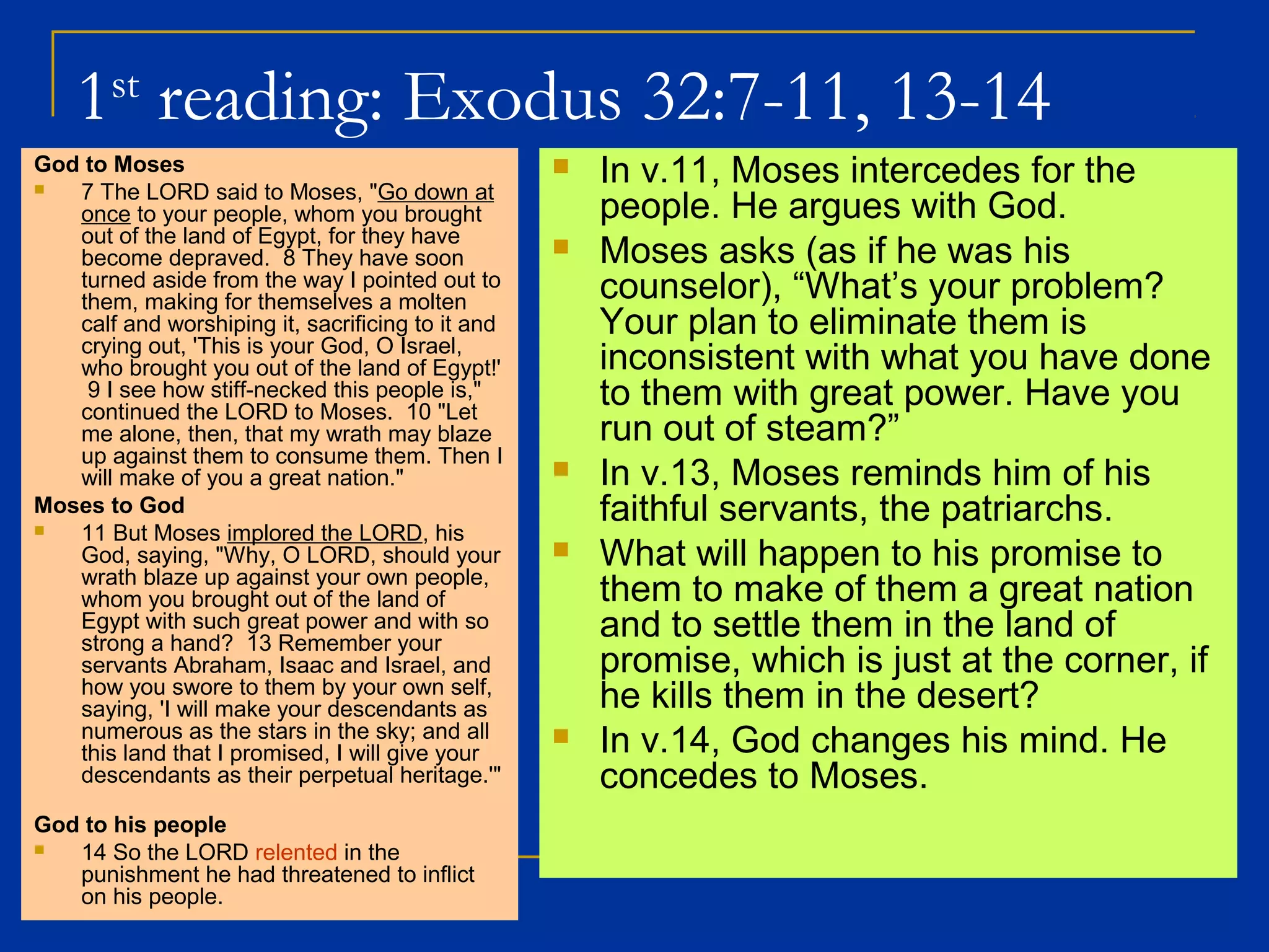 1st
reading: Exodus 32:7-11, 13-14
God to Moses
 7 The LORD said to Moses, "Go down at
once to your people, whom you brought
out of the land of Egypt, for they have
become depraved. 8 They have soon
turned aside from the way I pointed out to
them, making for themselves a molten
calf and worshiping it, sacrificing to it and
crying out, 'This is your God, O Israel,
who brought you out of the land of Egypt!'
9 I see how stiff-necked this people is,"
continued the LORD to Moses. 10 "Let
me alone, then, that my wrath may blaze
up against them to consume them. Then I
will make of you a great nation."
Moses to God
 11 But Moses implored the LORD, his
God, saying, "Why, O LORD, should your
wrath blaze up against your own people,
whom you brought out of the land of
Egypt with such great power and with so
strong a hand? 13 Remember your
servants Abraham, Isaac and Israel, and
how you swore to them by your own self,
saying, 'I will make your descendants as
numerous as the stars in the sky; and all
this land that I promised, I will give your
descendants as their perpetual heritage.'"
God to his people
 14 So the LORD relented in the
punishment he had threatened to inflict
on his people.
 In v.11, Moses intercedes for the
people. He argues with God.
 Moses asks (as if he was his
counselor), “What’s your problem?
Your plan to eliminate them is
inconsistent with what you have done
to them with great power. Have you
run out of steam?”
 In v.13, Moses reminds him of his
faithful servants, the patriarchs.
 What will happen to his promise to
them to make of them a great nation
and to settle them in the land of
promise, which is just at the corner, if
he kills them in the desert?
 In v.14, God changes his mind. He
concedes to Moses.
 