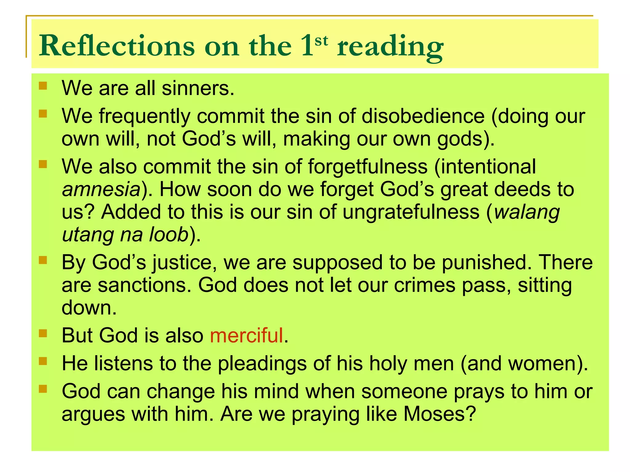 Reflections on the 1st
reading
 We are all sinners.
 We frequently commit the sin of disobedience (doing our
own will, not God’s will, making our own gods).
 We also commit the sin of forgetfulness (intentional
amnesia). How soon do we forget God’s great deeds to
us? Added to this is our sin of ungratefulness (walang
utang na loob).
 By God’s justice, we are supposed to be punished. There
are sanctions. God does not let our crimes pass, sitting
down.
 But God is also merciful.
 He listens to the pleadings of his holy men (and women).
 God can change his mind when someone prays to him or
argues with him. Are we praying like Moses?
 