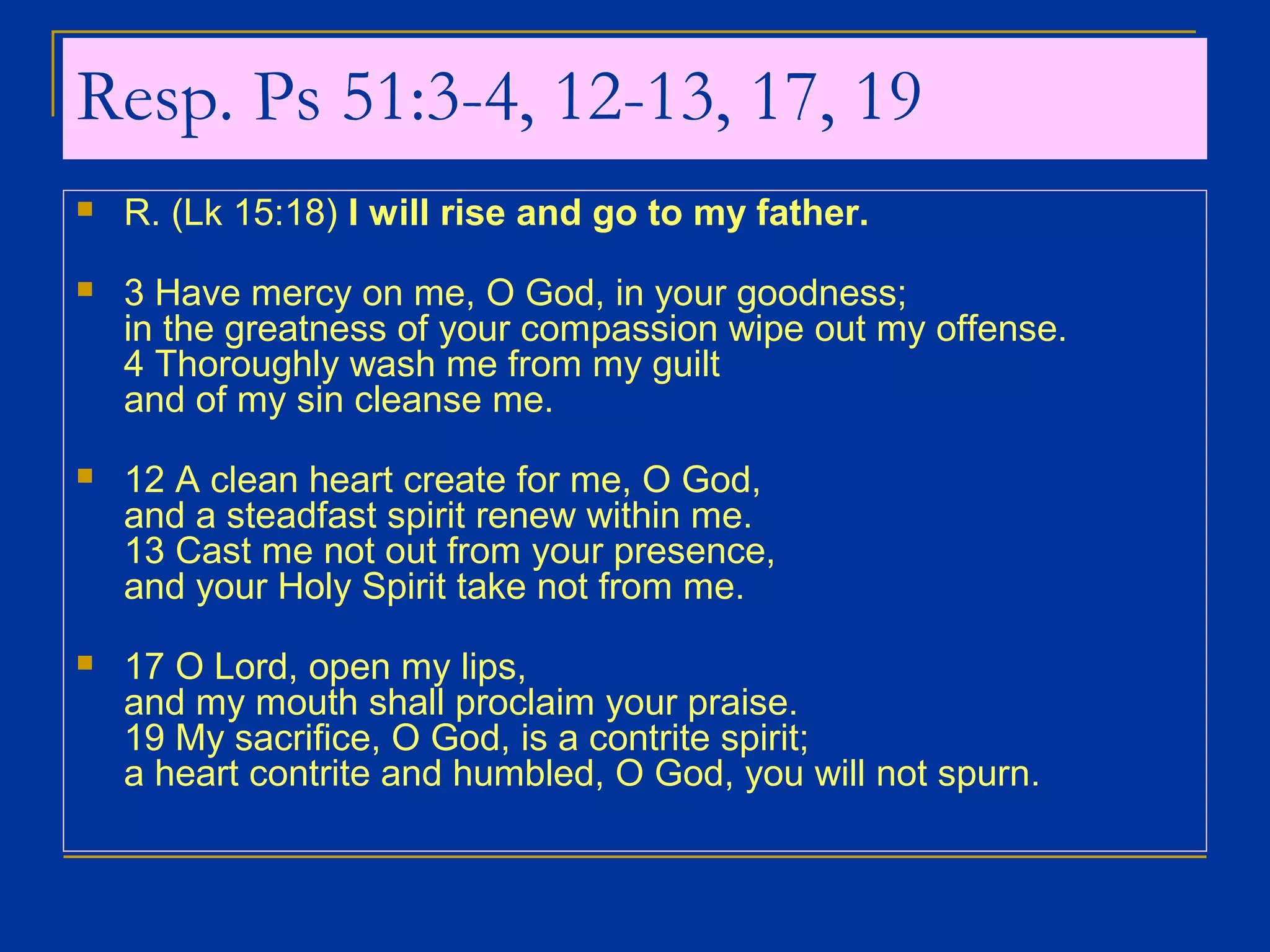 Resp. Ps 51:3-4, 12-13, 17, 19
 R. (Lk 15:18) I will rise and go to my father.
 3 Have mercy on me, O God, in your goodness;
in the greatness of your compassion wipe out my offense.
4 Thoroughly wash me from my guilt
and of my sin cleanse me.
 12 A clean heart create for me, O God,
and a steadfast spirit renew within me.
13 Cast me not out from your presence,
and your Holy Spirit take not from me.
 17 O Lord, open my lips,
and my mouth shall proclaim your praise.
19 My sacrifice, O God, is a contrite spirit;
a heart contrite and humbled, O God, you will not spurn.
 