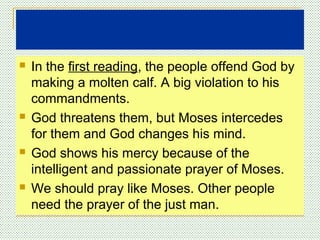  In the first reading, the people offend God by
making a molten calf. A big violation to his
commandments.
 God threatens them, but Moses intercedes
for them and God changes his mind.
 God shows his mercy because of the
intelligent and passionate prayer of Moses.
 We should pray like Moses. Other people
need the prayer of the just man.
 