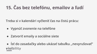 Treba si v kalendári vyčleniť čas na čistú prácu:
● Vypnúť zvonenie na telefóne
● Zatvoriť emaily a sociálne siete
● Ísť do zasadačky alebo ukázať tabuľku ,,nevyrušovať”
15. Čas bez telefónu, emailov a ľudí
 