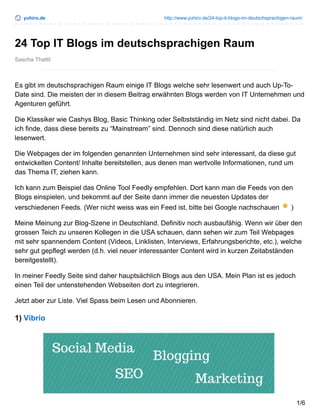 yuhiro.de http://www.yuhiro.de/24-top-it-blogs-im-deutschsprachigen-raum/
Sascha Thattil
24 Top IT Blogs im deutschsprachigen Raum
Es gibt im deutschsprachigen Raum einige IT Blogs welche sehr lesenwert und auch Up-To-
Date sind. Die meisten der in diesem Beitrag erwähnten Blogs werden von IT Unternehmen und
Agenturen geführt.
Die Klassiker wie Cashys Blog, Basic Thinking oder Selbstständig im Netz sind nicht dabei. Da
ich finde, dass diese bereits zu “Mainstream” sind. Dennoch sind diese natürlich auch
lesenwert.
Die Webpages der im folgenden genannten Unternehmen sind sehr interessant, da diese gut
entwickelten Content/ Inhalte bereitstellen, aus denen man wertvolle Informationen, rund um
das Thema IT, ziehen kann.
Ich kann zum Beispiel das Online Tool Feedly empfehlen. Dort kann man die Feeds von den
Blogs einspielen, und bekommt auf der Seite dann immer die neuesten Updates der
verschiedenen Feeds. (Wer nicht weiss was ein Feed ist, bitte bei Google nachschauen )
Meine Meinung zur Blog-Szene in Deutschland. Definitiv noch ausbaufähig. Wenn wir über den
grossen Teich zu unseren Kollegen in die USA schauen, dann sehen wir zum Teil Webpages
mit sehr spannendem Content (Videos, Linklisten, Interviews, Erfahrungsberichte, etc.), welche
sehr gut gepflegt werden (d.h. viel neuer interessanter Content wird in kurzen Zeitabständen
bereitgestellt).
In meiner Feedly Seite sind daher hauptsächlich Blogs aus den USA. Mein Plan ist es jedoch
einen Teil der untenstehenden Webseiten dort zu integrieren.
Jetzt aber zur Liste. Viel Spass beim Lesen und Abonnieren.
1) Vibrio
1/6
 