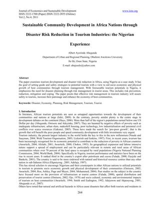 Journal of Economics and Sustainable Development                                                       www.iiste.org
ISSN 2222-1700 (Paper) ISSN 2222-2855 (Online)
Vol.2, No.4, 2011

   Sustainable Community Development in Africa Nations through

       Disaster Risk Reduction in Tourism Industries: the Nigerian

                                                   Experience
                                                 Albert Ayorinde Abegunde
                       Department of Urban and Regional Planning, Obafemi Awolowo University
                                                 Ile Ife, Osun State, Nigeria
                                           E-mail: abajesulo@yahoo.com



Abstract
The paper examines tourism development and disaster risk reduction in Africa, using Nigeria as a case study. It has
the goal of setting guide and safety strategies to potential tourists with a view to aid socio economic and physical
growth of host communities through tourism management. With foreseeable tourism potentials in Nigeria, it
emphasizes the need for disaster planning through risk management in tourist areas. This includes risk prevention,
reduction, mitigation and coping. The paper posits that effective risk management in tourism industry will assure
safety to tourists, increase their patronage and enhance the economy of host communities.

Keywords: Disaster, Economy, Planning, Risk Management, Tourism, Tourist.


1. Introduction
In literature, African tourism potentials are seen as untapped opportunities towards the development of their
communities and nations at large (Ishii, 2009). In the contrary, poverty amidst plenty is the centre stage in
development debates on the continent (Hays, 2006). More than half of the region’s populations earned below one US
Dollar per day (Abegunde, Omisore and Adeyinka, 2007). They are haunted by negative effects of poverty such as
inadequate infrastructure, urban slum, makeshift housing, poor technology, low industrialisation and perennial civil
conflicts over scarce resources (Gakunzi, 2005). These have made the search for ‘pro-poor growth’, that is the
growth that will benefit the poor people and speed community development with little investments very urgent.
Tourism industry, the present largest industry in the world holds the key to this in the new millennium (Naude and
Saayman, 2004; Wold Tourism Organisation, 2003; Lickorish and Jenkins, 1997). First, in recent years, tourism has
been increasingly recognised for its economic potential to contribute to the reduction of poverty in African countries
(Awaritefe, 2004; Afolabi, 2001; Awaritefe, 2000; Chokor, 1993). Its geographical expansion and labour intensive
nature support a spread of employment and can be particularly relevant in remote and rural areas of African
communities where over 70 percent of the land space is occupied by rural populations (Nigeria National Planning
Commission, 2004; World Bank, 2004). Specifically in Nigeria, tourism performance and statistics have been on the
rise in recent years. It ranked third in the country’s export after petroleum and cocoa (Falade, 2000; Oyejide and
Bankole, 2001). The country is said to be more endowed with natural and historical resource centres than any other
nation in sub-Saharan Africa (Ekpenyong , 2001; Adelaja, 1997).
This has stirred scholars to encourage Nigerians and their counterparts in other African nations to utilized potentials
in tourism to promote socio economic growth and physical development of their communities (Omisore, 2002;
Awaritefe, 2004; Roe, Ashley, Page and Meyer, 2004; Mohammed, 2004). Past studies on the subject in the country
have focused more on the provision of infrastructure at tourist centres (Falade, 2000), spatial distribution and
preservation of tourist centres (Omisore, 2002; Ojo, 1978) and socio cultural, economic and environmental impacts
of tourism on host communities (Awaritefe, 1994; Smith and Eadington, 1992; Adejuwon and Akpenyong, 2001;
Abegunde et al., 2007).
Others have noted that natural and artificial hazards in Africa cause disasters that affect both tourists and residents in

                                                          264
 