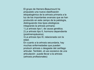 El grupo de Herrero-Beaumount ha
propuesto una nueva clasificación
etiopatogénica de la artrosis primaria a la
luz de los importantes avances que se han
producido en este campo de la patología,
distinguiendo tres tipos etiológicos
integrando la artrosis primaria:
1.La artrosis tipo I, de causa genética.
2.La artrosis tipo II, hormono dependiente
(postmenopáusica).
3.La artrosis tipo III, relacionada con la
edad.
En cuanto a la artrosis secundaria, hay
muchas enfermedades que pueden
producir artrosis o desgaste del cartílago
articular. También, el uso excesivo de una
articulación puede llevar a la artrosis
(artrosis profesionales)
 