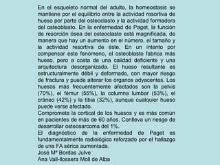 En el esqueleto normal del adulto, la homeostasis se
mantiene por el equilibrio entre la actividad resortiva de
hueso por parte del osteoclasto y la actividad formadora
del osteoblasto. En la enfermedad de Paget, la función
de resorción ósea del osteoclasto está magnificada, de
manera que hay un aumento en el número, el tamaño y
la actividad resortiva de éste. En un intento por
compensar este fenómeno, el osteoblasto fabrica más
hueso, pero a costa de una calidad deficiente y una
arquitectura desorganizada. El hueso resultante es
estructuralmente débil y deformado, con mayor riesgo
de fractura y puede alterar los órganos adyacentes. Los
huesos más frecuentemente afectados son la pelvis
(70%), el fémur (55%), la columna lumbar (53%), el
cráneo (42%) y la tibia (32%), aunque cualquier hueso
puede verse afectado.
Compromete la cortical de los huesos y es más común
en pacientes de más de 60 años. Conlleva un riesgo de
desarrollar osteosarcoma del 1%.
El diagnóstico de la enfermedad de Paget es
fundamentalmente radiológico reforzado por el hallazgo
de una FA sérica aumentada.
José Mª Bordas Julve
Ana Vall-llossera Moll de Alba
 
