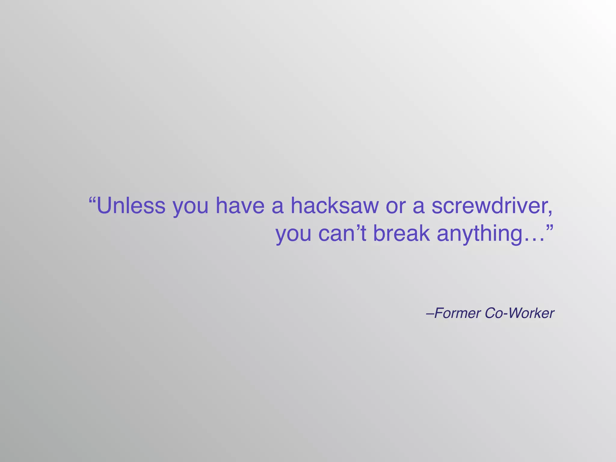 –Former Co-Worker
“Unless you have a hacksaw or a screwdriver,
you can’t break anything…”